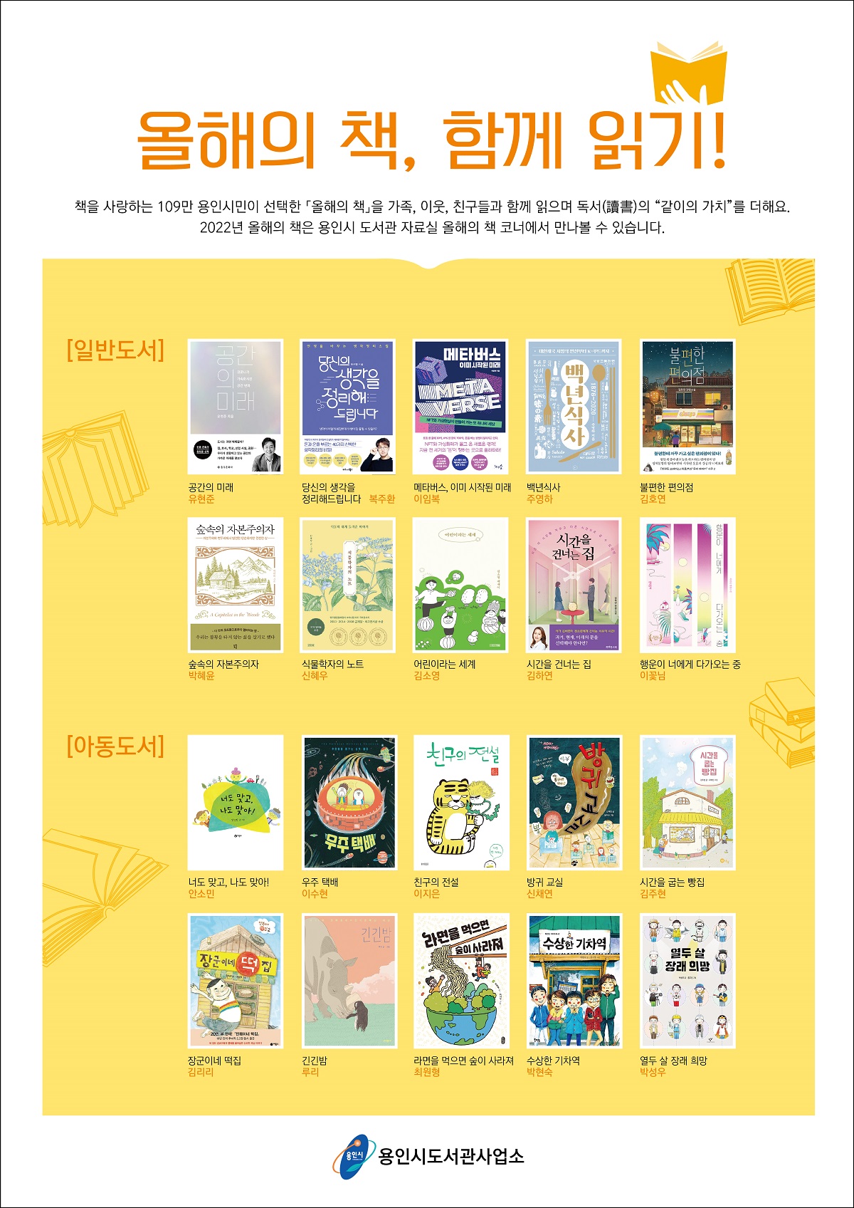 
올해의 책, 함께 읽기!
책을 사랑하는 109만 용인시민이 선택한 올해의 책을 가족, 이웃, 친구들과 함께 읽으며 독서讀書의 같이의 가치를 더해요.
2022년 올해의 책은 용인시 도서관 자료실 올해의 책 코너에서 만나볼 수 있습니다.

일반도서
공간의 미래 유현준
당신의 생각을 정리해드립니다 복주환
메타버스, 이미 시작된 미래 이임복
백년식사 주영하
불편한 편의점 김호연
숲속의 자본주의자 박혜윤
식물학자의 노트 신혜우
어린이라는 세계 김소영
시간을 건너는 집 김하연
행운이 너에게 다가오는 중 이꽃님

아동도서
너도 맞고, 나도 맞아! 안소민
친구의 전설 이지은
방귀 교실 신채연
시간을 굽는 빵집 김주현
장군이네 떡집 김리리
긴긴밤 루리
라면을 먹으면 숲이 사라져 최원형 
수상한 기차역 박현숙
열두 살 장래 희망 박성우
용인시 용인시도서관사업소