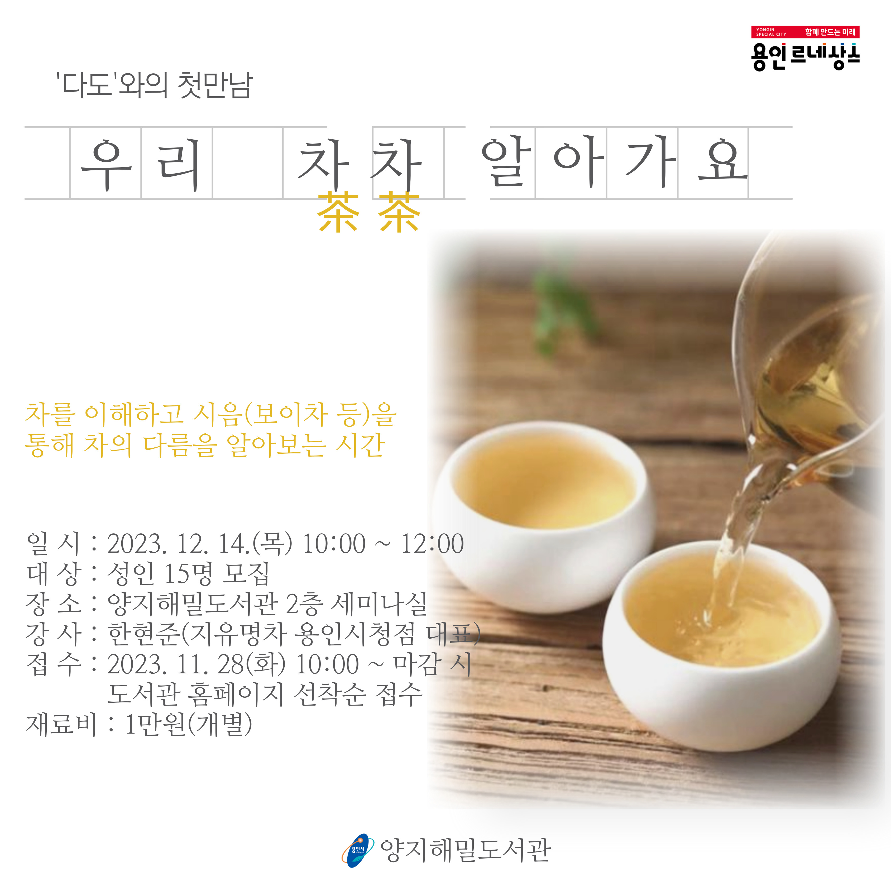 다도와의 첫만남
우리
차차 알아가요 茶茶
차를 이해하고 시음 보이차 등을
통해 차의 다름을 알아보는 시간
일시 : 2023. 12. 14.목 10:00 ~ 12:00
대상 : 성인 15명 모집
장소: 양지해밀도서관 2층 세미나실
강사 : 한현준 지유명차 용인시청점 대표
접수 : 2023. 11. 28 화 10:00 ~ 마감 시 도서관 홈페이지 선착순 접수
재료비 : 1만원개별
용인시
양지해밀도서관
YONGIN
SPECIAL CITY
함께 만드는 미래
용인 르네상스