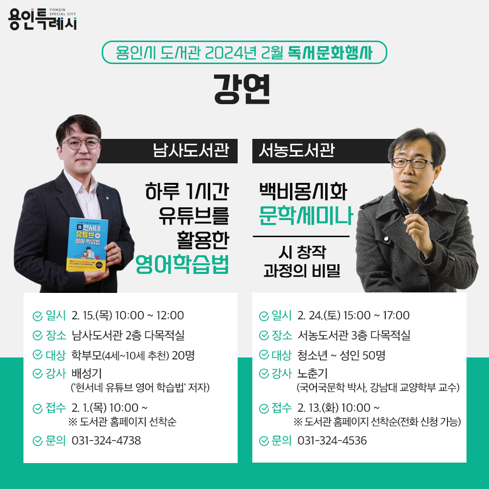 용인특례시
용인시 도서관 2024년 2월 독서문화행사
강연
남사도서관
하루 1시간 유튜브를 활용한 영어학습법
일시 2.15.목 10:00 부터 12:00 까지
장소 남사도서관 2층 다목적실
대상 학부모 20명 4세 부터 10세까지 학부모 추천
강사 배성기 현서네 유튜브 영어 학습법 저자
접수 2.1.목 10:00 부터 도서관 홈페이지 선착순
문의 031-324-4738
서농도서관
백비몽시화 문학세미나
시 창작 과정의 비밀
일시 2.24.토 15:00 부터17:00 까지
장소 서농도서관 3층 다목적실
대상 청소년부터 성인 50명
강사 노춘기 국어국문학 박사, 강남대 교양학부 교수
접수 2.13.화 10:00부터 도서관 홈페이지 선착순, 전화 신청 가능
문의 031-324-4536