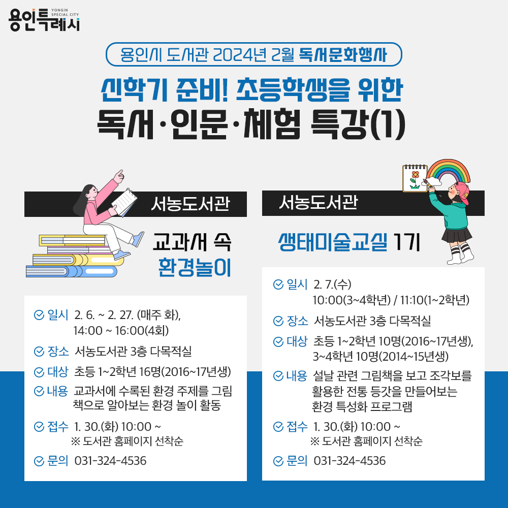 용인특례시
용인시 도서관 2024년 2월 독서문화행사
신학기 준비! 초등학생을 위한 독서·인문·체험 특강(1)
서농도서관
교과서 속 환경놀이
일시 2.6. 부터 2.27 까지 매주 화 14:00 부터 16:00 까지 4회
장소 서농도서관 3층 다목적실
대상 초등 1학년부터 2학년까지 16명 2016년부터 2017년생
내용 교과서에 수록된 환경 주제를 그림책으로 알아보는 환경 놀이 활동
접수 1.30.화 10:00부터 도서관 홈페이지 선착순
문의 031-324-4536
서농도서관
생태미술교실 1기
일시 2.7. 수 10:00 3학년부터 4학년 11:10 1학년부터 2학년
장소 서농도서관 3층 다목적실
대상 초등 1학년부터 2학년까지 10명 2016년생부터 2017년생까지
초등 3학년부터 4학년까지 10명 2014년생부터 2015년생까지
내용 설날 관련 그림책을 보고 조각보를 활용한 전통 등갓을 만들어보는 환경 특성화 프로그램
접수 1.30.화 10:00부터 도서관 홈페이지 선착순
문의 031-324-4536