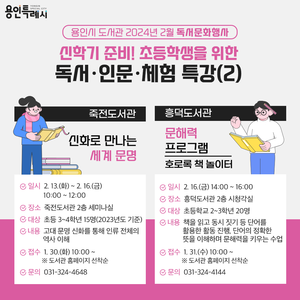 용인특례시
용인시 도서관 2024년 2월 독서문화행사
신학기 준비! 초등학생을 위한 독서·인문·체험 특강(2)
죽전도서관
신화로 만나는 세계 문명
일시 2.13.화 부터 2.16.금까지
10:00부터 12:00까지
장소 죽전도서관 2층 세미나실
대상 초등 3학년부터 4학년까지 15명 2023년도 기준
내용 고대 문명 신화를 통해 인류 전체의 역사 이해
접수 1.30.화 10:00 부터 도서관 홈페이지 선착순
문의 031-324-4648
흥덕도서관 문해력 프로그램 호로록 책 놀이터
일시 2.16.금 14:00 부터 16:00 까지
장소 흥덕도서관 2층 시청각실
대상 초등학교 2학년부터 3학년까지 20명
내용 책을 읽고 동시 짓기 등 단어를 활용한 활동 진행, 단어의 정확한 뜻을 이해하며 문해력을 키우는 수업
접수 1.31.수 10:00부터 도서관홈페이지 선착순
문의 031-324-4144