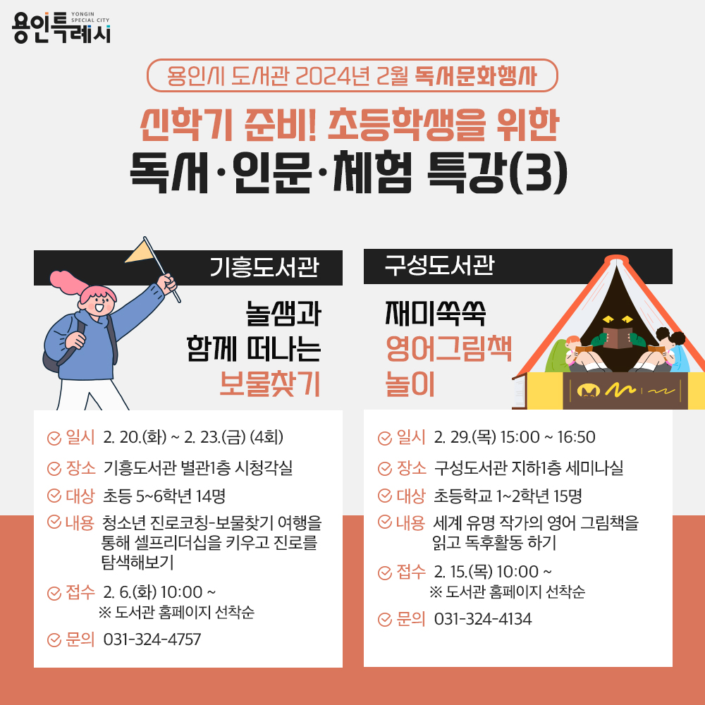 용인특례시
용인시 도서관 2024년 2월 독서문화행사
신학기 준비! 초등학생을 위한 독서·인문·체험 특강(3)
기흥도서관
놀샘과 함께 떠나는 보물찾기
일시 2.20.화 부터 2.23.금 4회
장소 기흥도서관 별관1층 시청각실
대상 초등 5학년부터 6학년까지 14명
내용 청소년 진로코칭-보물찾기 여행을 통해 셀프리더십을 키우고 진로를 탐색해보기
접수 2.6.화 10:00 부터 도서관 홈페이지 선착순
문의 031-324-4757
구성도서관
재미쑥쑥 영어그림책 놀이
일시 2.29.목 15:00부터 16:50까지
장소 구성도서관 지하1층 세미나실
대상 초등학교 1학년부터 2학년까지 15명
내용 세계 유명 작가의 영어 그림책을 읽고 독후활동 하기
접수 2.15. 목 10:00부터 도서관 홈페이지 선착순
문의 031-324-4134