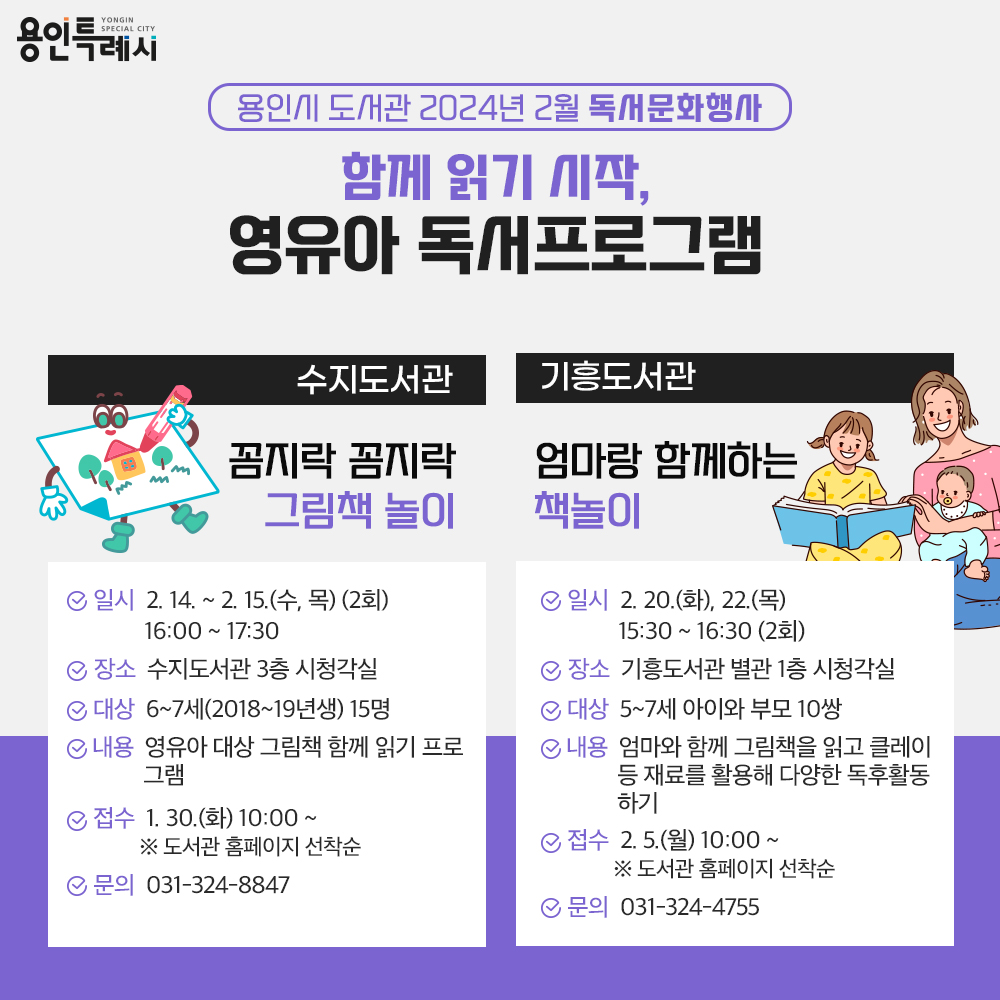 용인특례시
용인시 도서관 2024년 2월 독서문화행사
함께 읽기 시작, 영유아 독서프로그램
수지도서관
꼼지락 꼼지락 그림책 놀이
일시 2.14. 부터 2.15. 까지 수,목 2회
16:00부터 17:30 가지
장소 수지도서관 3층 시청각실
대상 6세부터 7세까지 15명 2018년생 부터 2019년생까지
내용 영유아 대상 그림책 함께 읽기 프로그램
접수 1.30.화 10:00 부터 도서관 홈페이지 선착순
문의 031-324-8847
기흥도서관
엄마랑 함께하는 책놀이
일시 2.20.화, 22.목 15:30 부터 16:30까지 2회
장소 기흥도서관 별관 1층 시청각실
대상 5세부터 7세까지 아이와 부모 10쌍
내용 엄마와 함께 그림책을 읽고 클레이 등 재료를 활용해 다양한 독후활동 하기
접수 2.5. 월 10:00부터 도서관 홈페이지 선착순
문의 031-324-4755