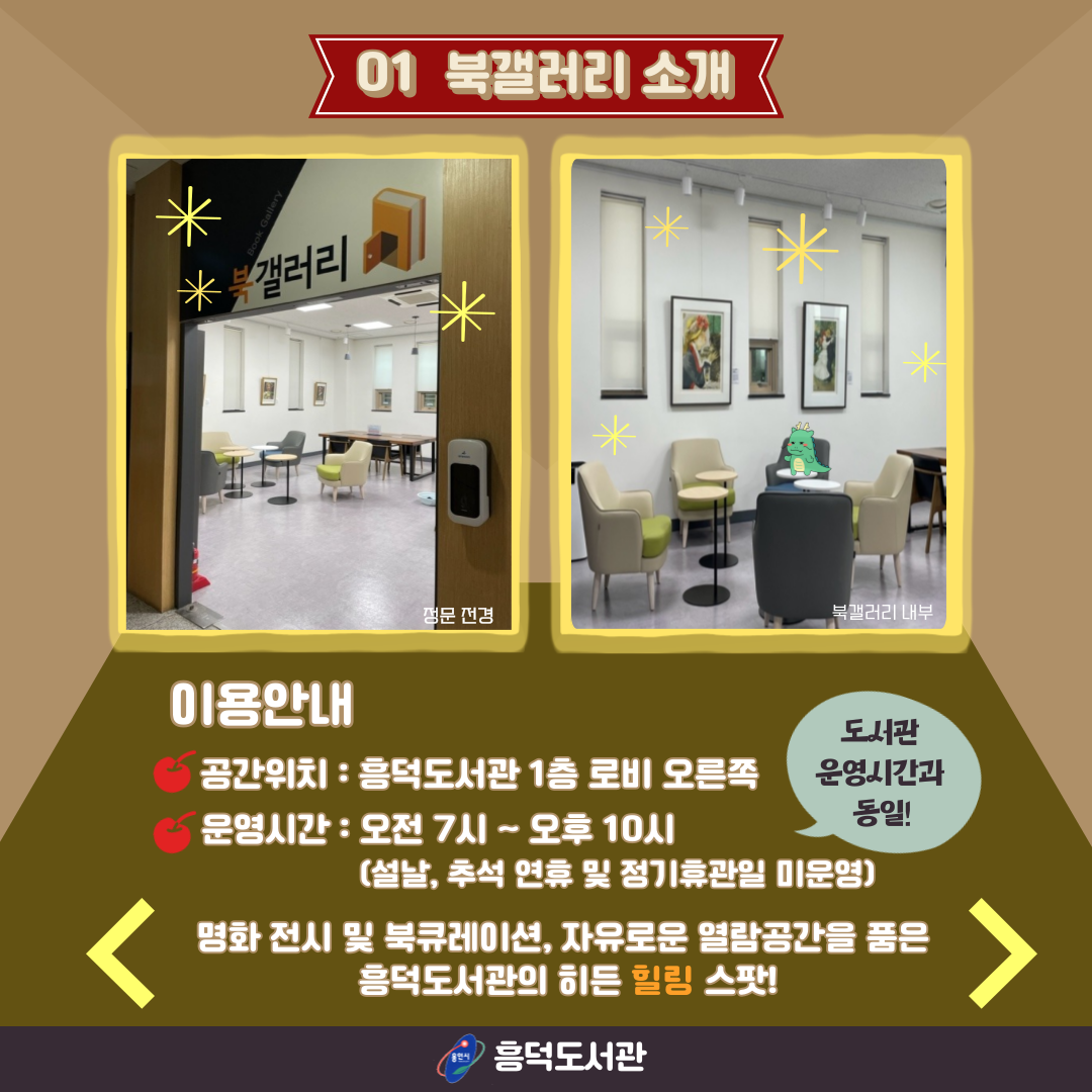 01 북갤러리 소개
정문 전경
북갤러리 내부
이용안내
공간위치 : 흠덕도서관 1층 로비 오른쪽 
운영시간 : 오전 7시 ~ 오후 10시 도서관 운영시간과 동일!
설날, 추석 연휴 및 정기휴관일 미운영
명화 전시 및 북큐레이션, 자유로운 열람공간을 품은 흠덕도서관의 히든 힐링 스팟!
용인시 흥덕도서관