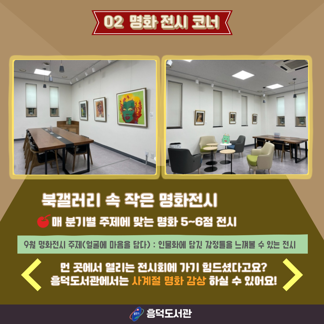 02 명화 전시 코너
명화 전시 코너 전경 사진
북갤러리 속 작은 명화전시
매 분기별 주제에 맞는 명화 5~6점 전시
9월 명화전시 주제 얼굴에 마음을 담다 인물화에 담긴 감정들을 느껴볼 수 있는 전시
먼 곳에서 열리는 전시회에 가기 힘드셨다고요? 흠덕도서관에서는 사계절 명화 감상 하실 수 있어요!
용인시 흥덕도서관