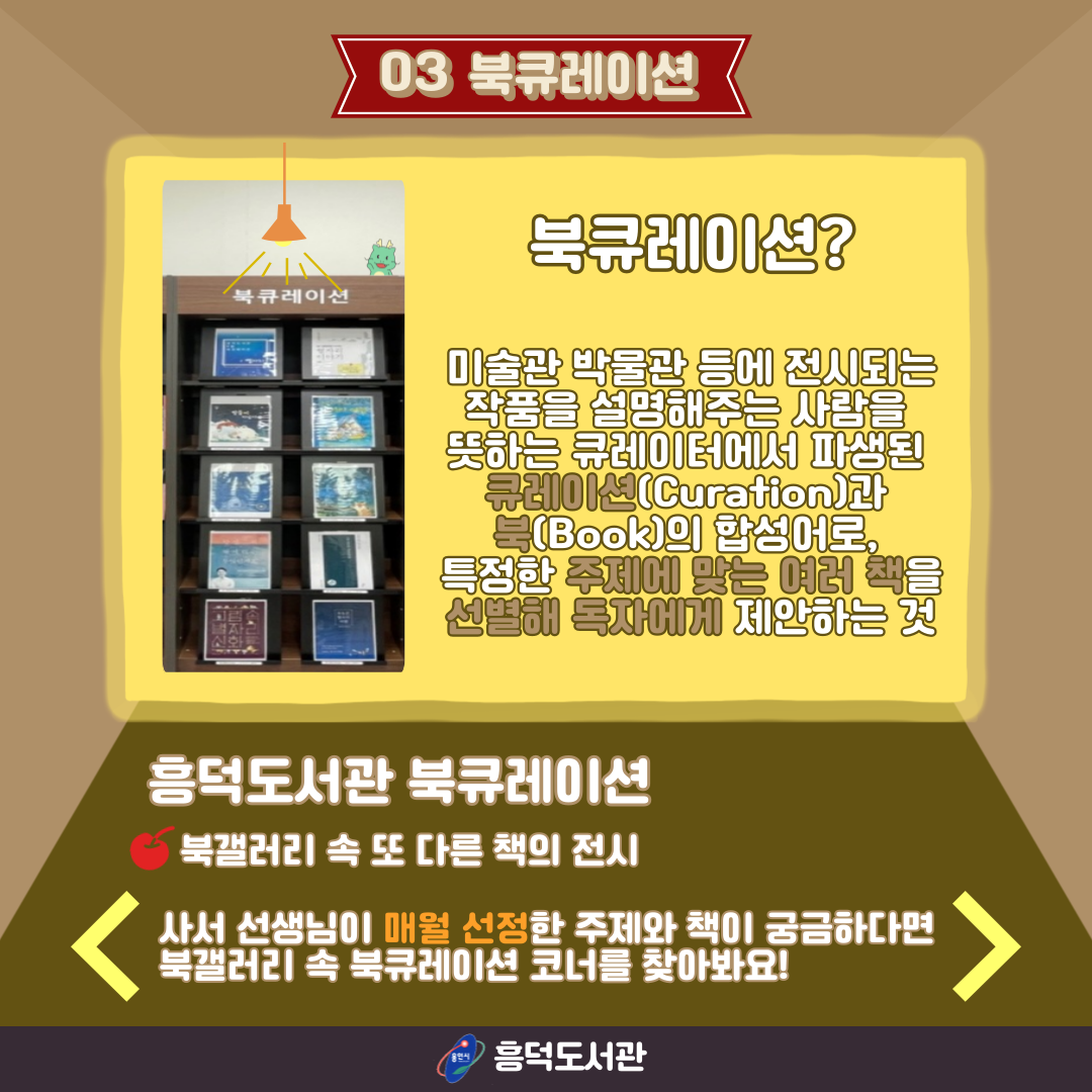 03 북큐레이션
북큐레이션?
미술관 박물관 등에 전시되는 작품을 설명해주는 사람을 뜻하는 큐레이터에서 파생된 큐레이션 Curation과 Book의 합성어로, 특정한 주제에 맞는 여러 책을 선발해 독자에게 제안하는 것
흥덕도서관 북큐레이션
북갤러리 속 또 다른 책의 전시
사서 선생님이 매월 선정한 주제와 책이 궁금하다면
북갤러리 속 북큐레이션 코너를 찾아봐요!
용인시 흥덕도서관
북큐레이션 코너 서가 사진
