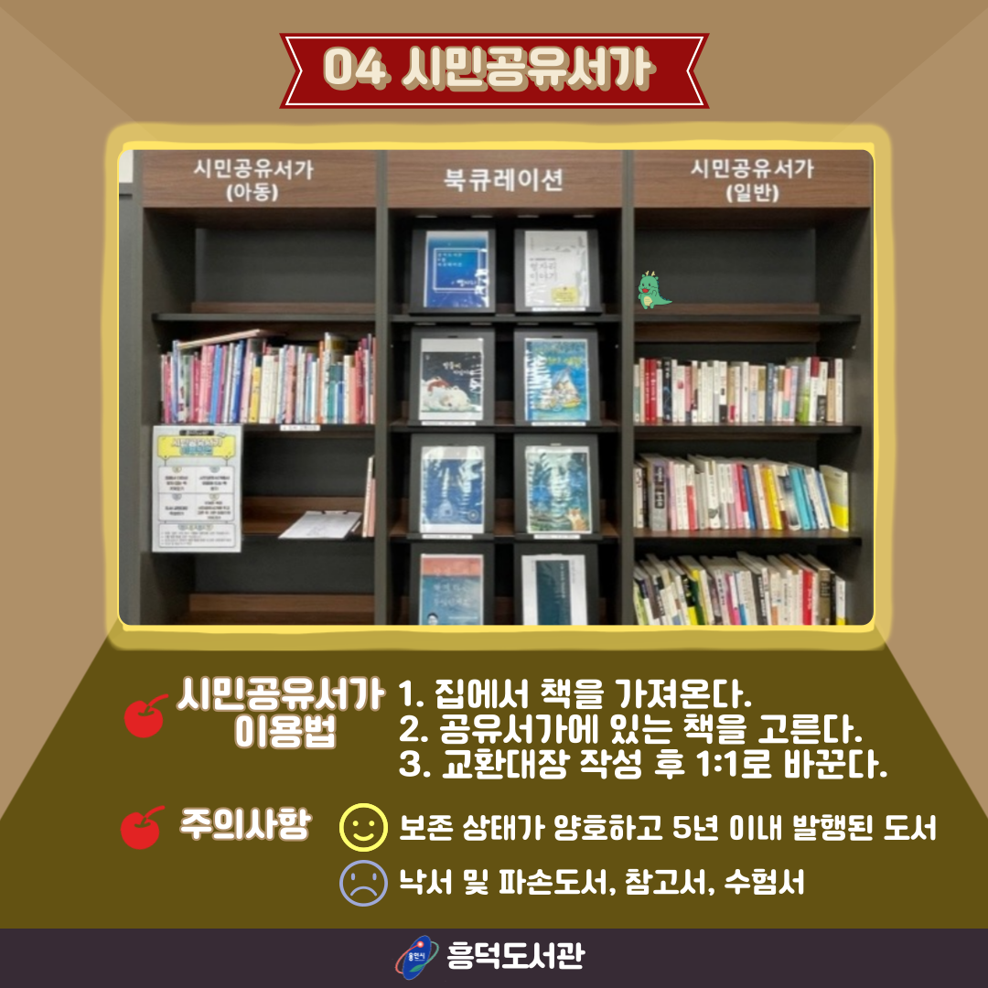 04 시민공유서가
시민공유서가 이용법
1. 집에서 책을 가져온다.
2. 공유서가에 있는 책을 고른다.
3. 교환대장 작성 후 1:1로 바꾼다.
주의사항
보존 상태가 양호하고 5년 이내 발행된 도서 좋아요
낙서 및 파손도서, 참고서, 수험서 나빠요
용인시 흥덕도서관
시민공유서가 사진