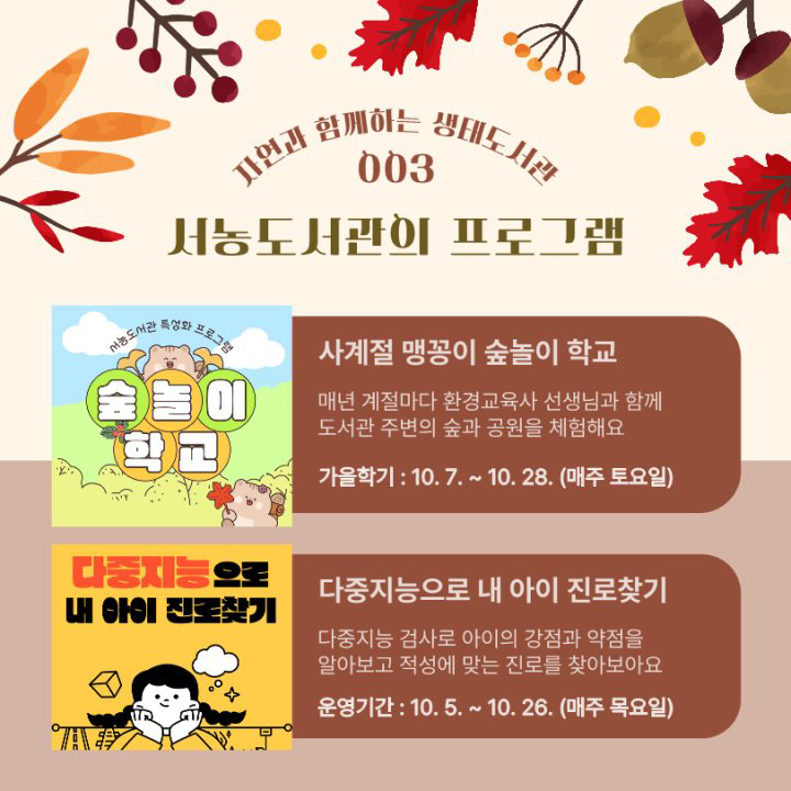 자연과 함께하는 생태도서관
003
서농도서관의 프로그램
서농도서관
특성화
프로그램
숲 놀이
학교
사계절 맹꽁이 숲놀이 학교
매년 계절마다 환경교육사 선생님과 함께 도서관 주변의 숲과 공원을 체험해요
가을학기 : 10. 7. ~ 10. 28. 매주 토요일
다중지능으로 내 아이 진로찾기
다중지능으로 내 아이 진로찾기 다중지능 검사로 아이의 강점과 약점을 알아보고 적성에 맞는 진로를 찾아보아요 운영기간 : 10.5. ~ 10. 26. 매주 목요일