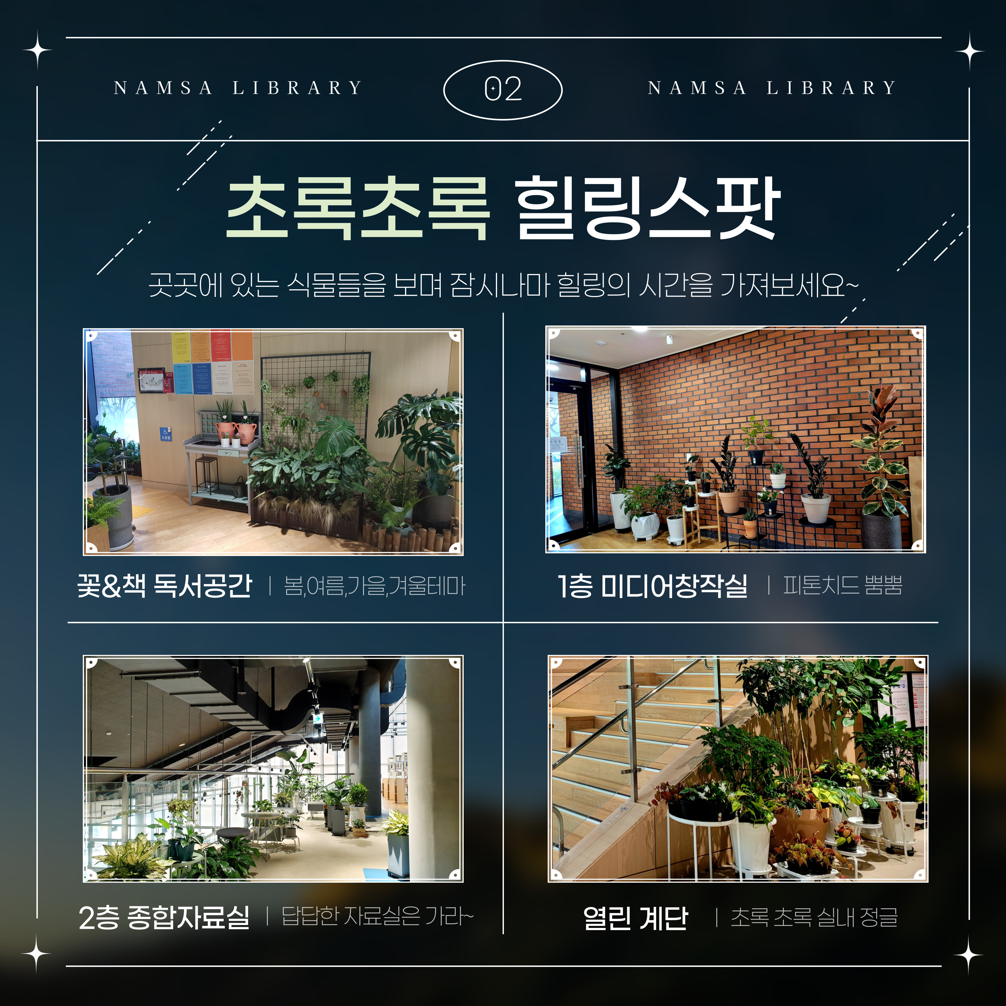 NAM SA LIBRARY
02
NAMSA LIBRARY
초록초록 힐링스팟
곳곳에 있는 식물들을 보며 잠시나마 힐링의 시간을 가져보세요~
꽃&책 독서공간  봄,여름,가을,겨울테마
1층 미디어창작실 피톤치드 뿜뿜
2층 종합자료실 답답한 자료실은 가라~
열린 계단 초록초록 실내 정글