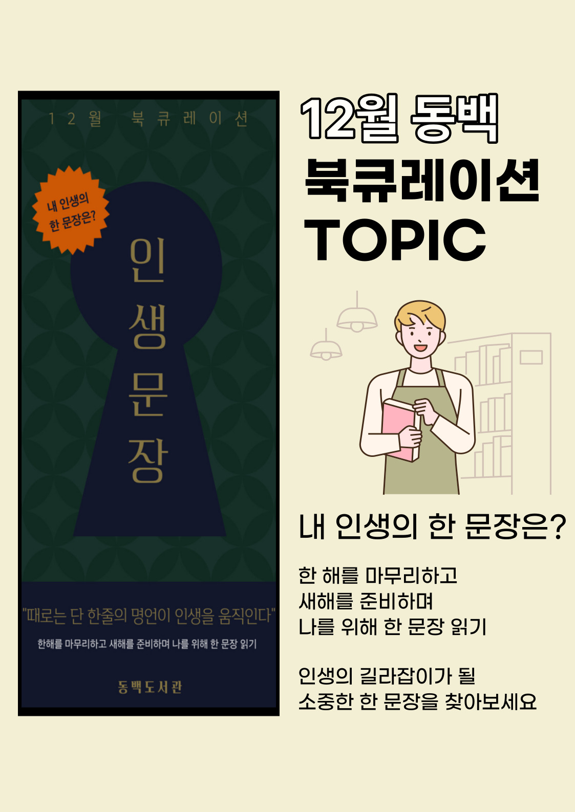 12월 동백 북큐레이션 TOPIC
내 인생의 한 문장은?
한 해를 마무리하고 새해를 준비하면 나를 위해 한 문장 읽기
인생의 길라잡이가 될 소중한 한 문장을 찾아보세요

12월 북큐레이션
내 인생의 한 문장은? 인 생 문 장
때로는 단 한 줄의 명언이 인생을 움직인다
한해를 마무리하고 새해를 준비하며 나를 위해 한 문장 읽기
동백도서관
