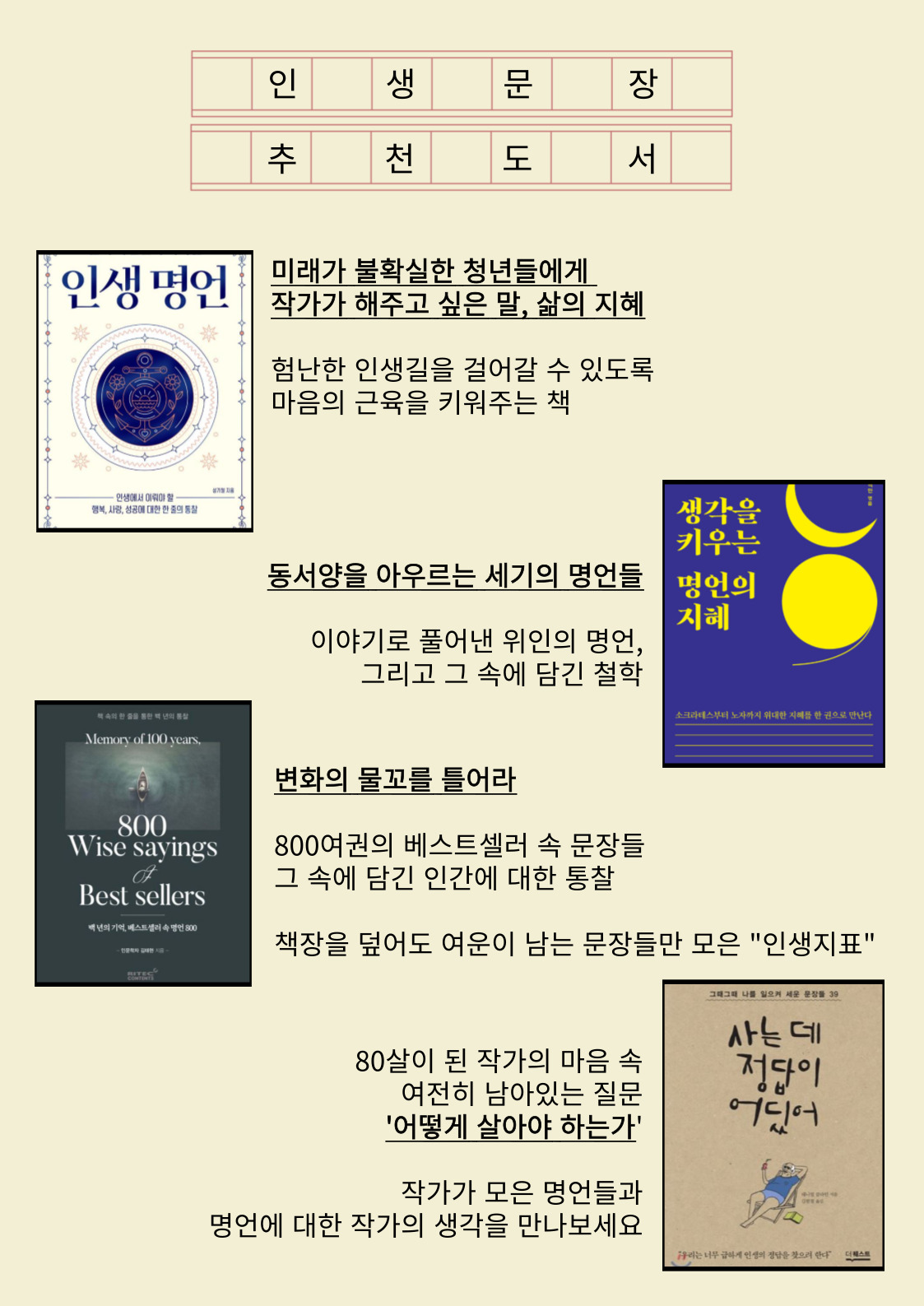 인생문장 추천도서
인생명언
미래가 불확실한 청년들에게 작가가 해주고 싶은 말, 삶의 지혜
험난한 인생길을 걸어갈 수 있도록 마음의 근육을 키워주는 책
생각을 키우는 명언의 지혜
동서양을 아우르는 세기의 명언들 이야기로 풀어낸 위인의 명언, 그리고 그 속에 담긴 철학
변화의 물꼬를 틀어라
800여권의 베스트셀러 속 문장들 그 속에 담긴 인간에 대한 통찰
책장을 덮어도 여운이 남는 문장들만 모은 인생지표
사는 데 정답이 어딨어
80살이 된 작가의 마음 속 여전히 남아있는 질문 어떻게 살아야 하는가
작가가 모은 명언들과 명언에 대한 작가의 생각을 만나보세요