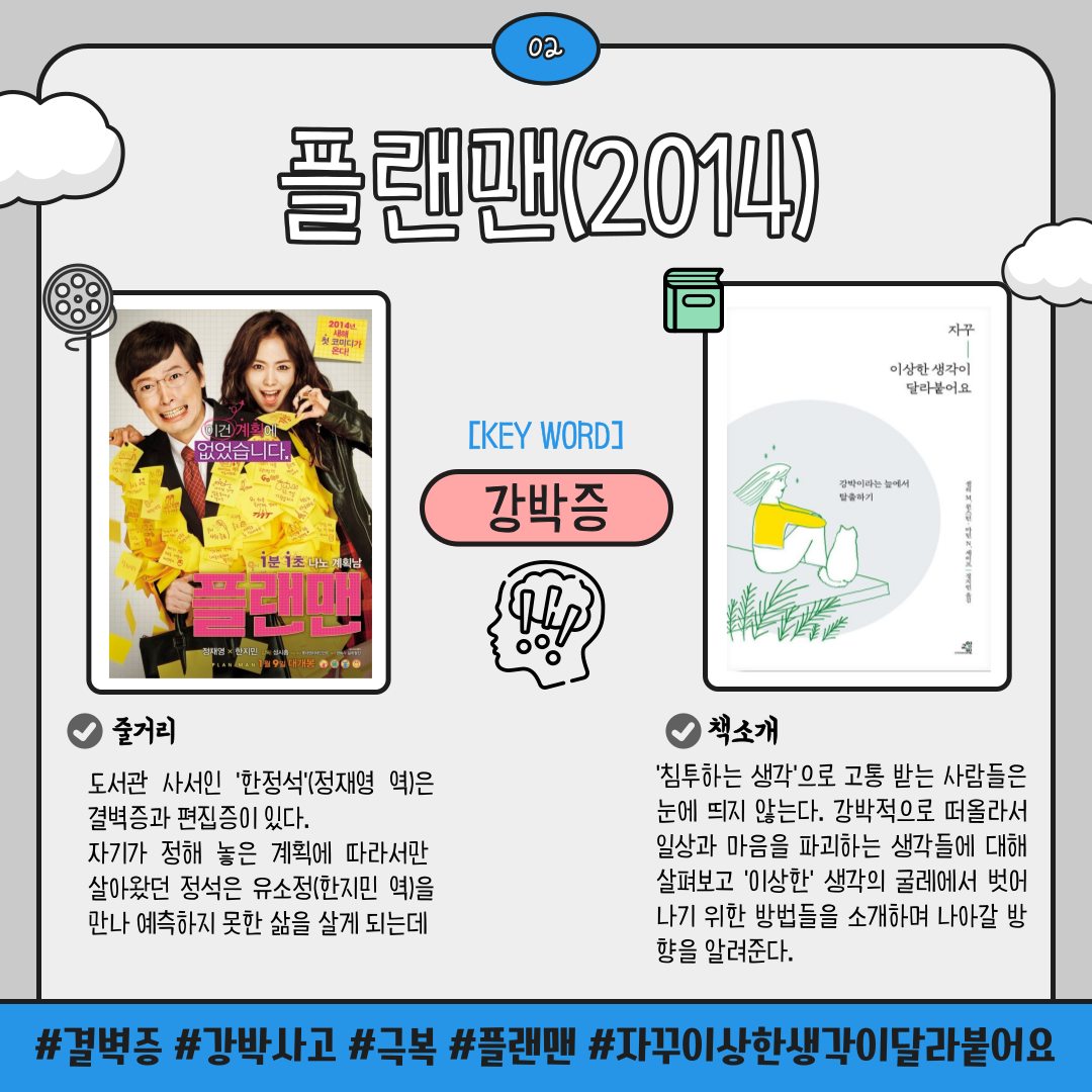 02 플랜맨 2014
KEY WORD 강박증
플랜맨
줄거리
도서관 사서인 '한정석' 정재영 역은 •결벽증과 편집증이 있다.
자기가 정해 놓은 계획에 따라서만 살아왔던 정석은 유소정(한지민 역)을 만나 예측하지 못한 삶을 살게 되는데
자꾸 이상한 생각이 달라붙어요
책소개
침투하는 생각 으로 고통 받는 사람들은 눈에 띄지 않는다. 강박적으로 떠올라서 일상과 마음을 파괴하는 생각들에 대해 살펴보고 이상한 생각의 굴레에서 벗어 나기 위한 방법들을 소개하며 나아갈 방향을 알려준다.
결벽증 강박사고 극복 플랜맨 자꾸이상한생각이달라붙어요