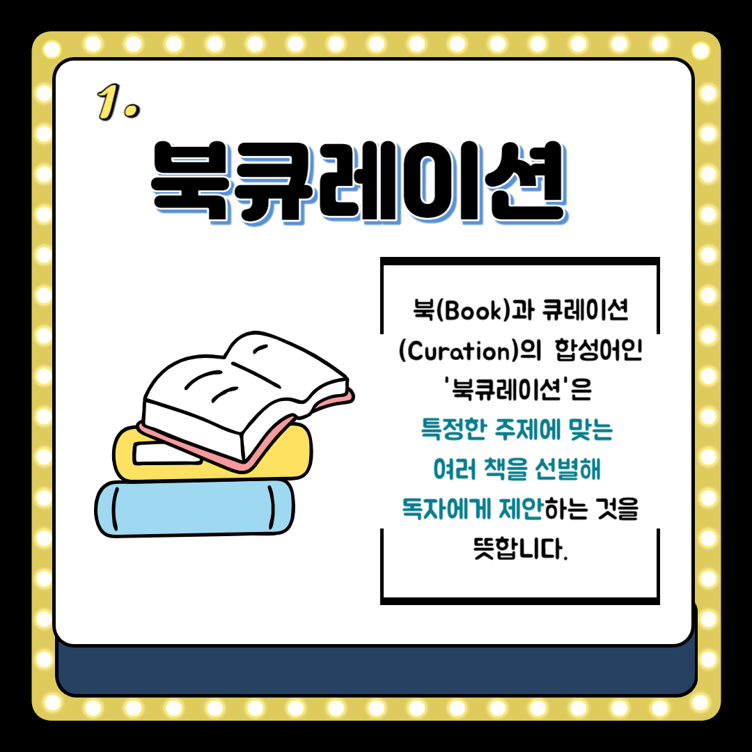 1.
북큐레이션
북 Book 과 큐레이션 Curation의 합성어인 북큐레이션은 특정한 주제에 맞는 여러 책을 선별해
독자에게 제안하는 것을 뜻합니다.