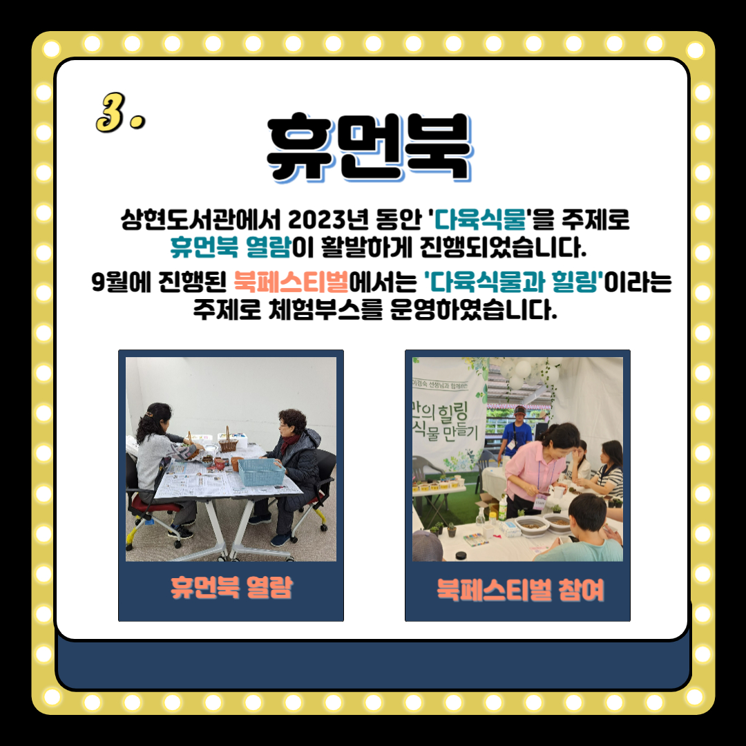 3.
휴먼북
상현도서관에서 2023년 동안 다육식물을 주제로
휴먼북 열람이 활발하게 진행되었습니다.
9월에 진행된 북페스티벌에서는 다육식물과 힐링이라는 주제로 체험부스를 운영하였습니다.
휴먼북 열람
북페스티벌 참여