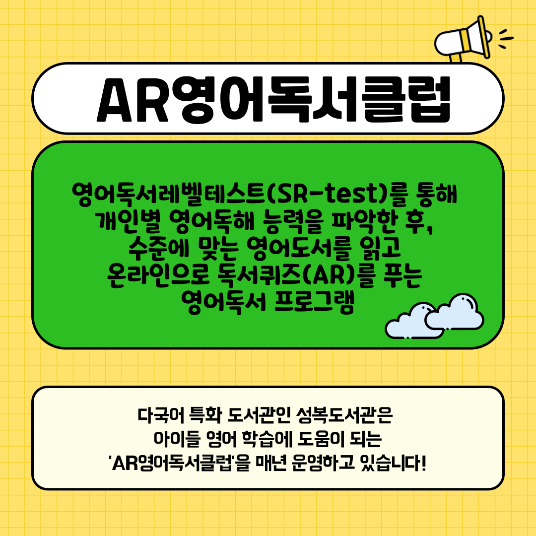 AR영어독서클럽
영어독서레벨테스트 SR-TEST를 통해
개인별 영어독해 능력을 파악한 후,
수준에 맞는 영어도서를 읽고
온라인으로 독서퀴즈AR를 푸는 영어독서 프로그램
다국어 특화도서관인 성복도서관은 아이들 영어 학습에 도움이 되는 AR영어독서클럽을 매년 운영하고 있습니다!