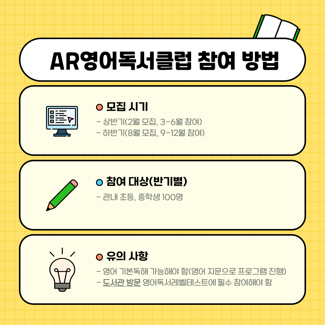AR영어독서클럽 참여 방법
모집 시기
상반기 2월모집 3월부터 6월까지 참여
하반기 8월모집 9월부터 12월까지 참여
참여대상 반기별
관내 초등, 중학생100명
유의사항
영어 기본독해 가능해야함 영어 지문으로 프로그램 진행
도서관 방문 영어독서레벨테스트에 필수 참여해야함