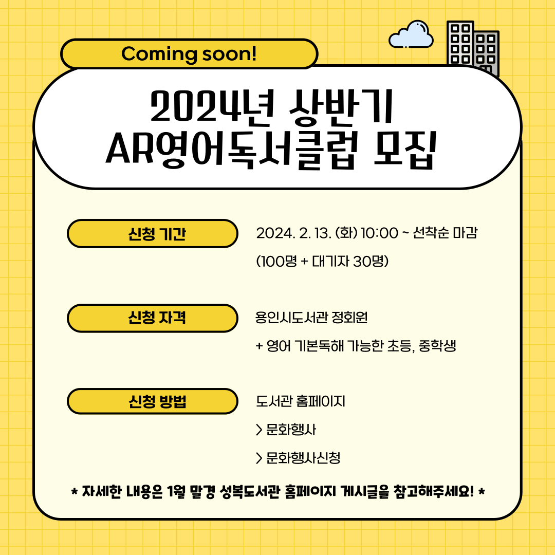 Coming soon!
2024년 상반기 AR영어독서클럽 모집
신청기간
2024.2.13 화 10:00 부터 선착순 마감
100명 + 대기자 30명
신청자격
용인시도서관 정회원
영어 기본독해 가능한 초등, 중학생
신청방법
도서관 홈페이지 문화행사 문화행사신청
자세한 내용은 1월 말경 성복도서관 홈페이지 게시글을 참고해주세요!