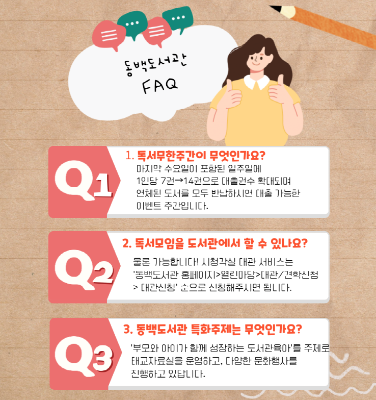 동백도서관 FAQ
Q1. 독서 무한 주간이 무엇인가요?
마지막 수요일이 포함된 일주일에 1인당 7권에서 14권으로 대출권수가 확대되며
연체된 도서를 모두 반납하시면 대출 가능한 이벤트 주간입니다.
Q2. 독서모임을 도서관에서 할 수 있나요?
물론 가능합니다! 시청각실 대관 서비스는 동백도서관 홈페이지 열린마당 대관/견학신청 대관신청 순으로 신청해주시면 됩니다.
Q3. 동백도서관 특화주제는 무엇인가요?
부모와 아이가 함께 성장하는 도서관 육아를 주제로 태교자료실을 운영하고, 다양한 문화행사를 진행하고 있답니다.
많은 이용자들이 궁금해하는 질문 모음!
이 모든 것을 알고 있다면
당신은 베테랑이용자! ^_<★