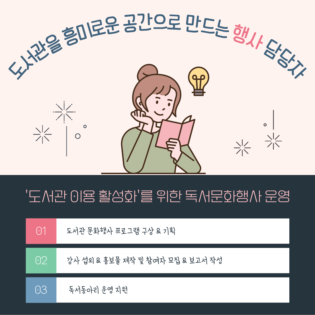 도서관을 흥미로운 공간으로 만드는 행사 담당자
도서관 이용 활성화를 위한 독서문화행사 운영
01 도서관 문화행사 프로그램 구상 & 기획
02 강사 섭외 홍보물 제작 및 참여자 모집 보고서 작성
03 독서동아리 운영 지원