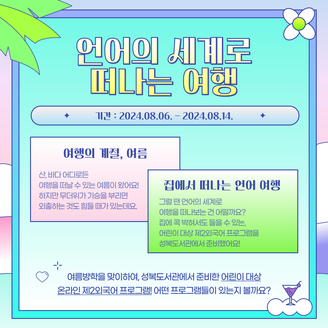 언어의 세계로 떠나는 여행
기간 2024.08.06. - 2024.08.14.
여행의 계절, 여름
산, 바다 어디로든 여행을 떠날 수 있는 여름이 왔어요!
하지만 무더위가 기승을 부리면 외출하는 것도 힘들 때가 있는데요.
집에서 떠나는 언어 여행
그럴 땐 언어의 세계로 여행을 떠나보는건 어떨까요?
여름을 맞아 언어의 세계로 떠나는 여행, 집에서 온라인으로 즐기는 어린이 대상 제2외국어 프로그램을 성복도서관에서 준비했어요!
여름방학을 맞이하여, 성복도서관에서 준비한 어린이 대상 온라인 제2외국어 프로그램 어떤 프로그램들이 있는지 볼까요?