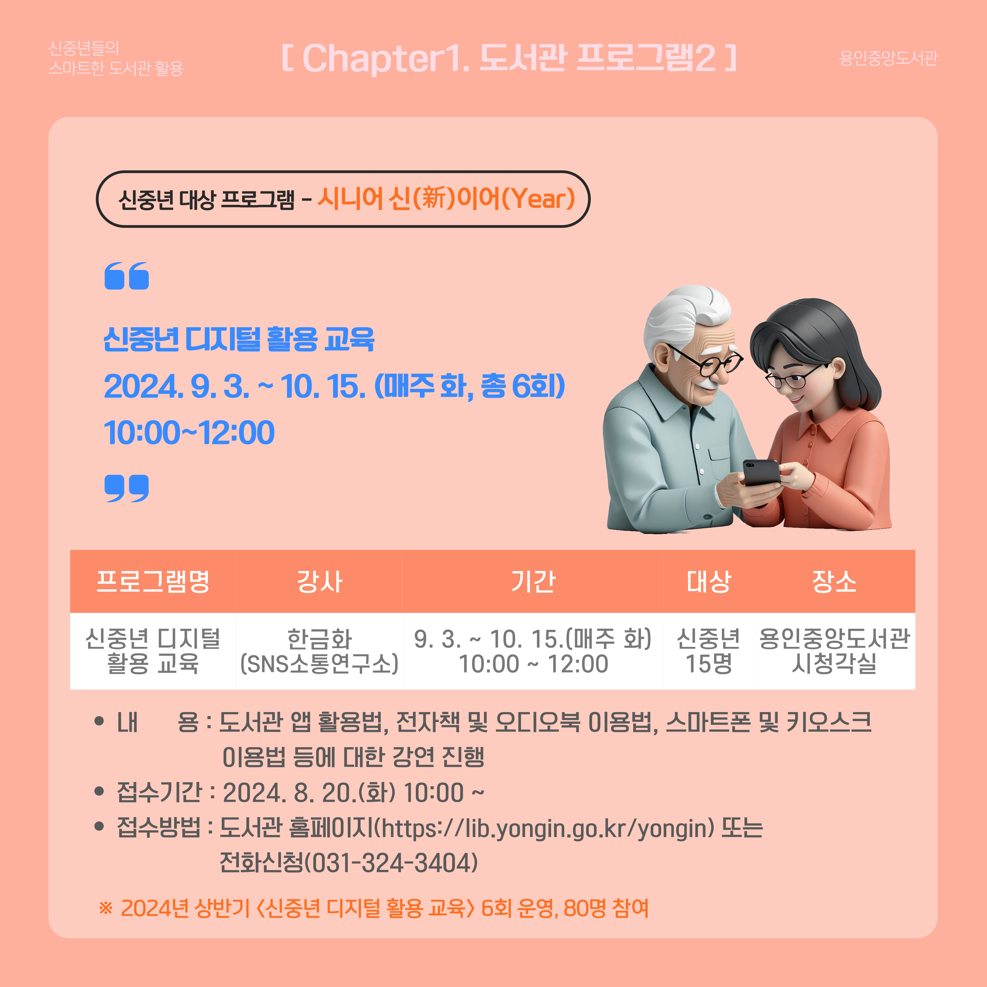 신중년들의 스마트한 도서관 활용 용인중앙도서관
Chapter1. 도서관 프로그램2
신중년 대상 프로그램 시니어 신 新 이어 Year
신중년 디지털 활용 교육
2024.9.3. ~ 10.15. 매주 화 총 6회
10:00 ~ 12:00
프로그램명 신중년 디지털 활용 교육
강사 한금화 sns소통연구소
기간 9.3. ~ 10.15. 매주 화 10:00 ~ 12:00
대상 신중년 15명
장소 용인중앙도서관 시청각실
내용 도서관 앱 활용법, 전자책 및 오디오북 이용법, 스마트폰 및 키오스크 이용법 등에 대한 강연 진행
접수기간 2024.8.20.화 10:00~
접수방법 도서관 홈페이지 https://lib.yongin.go.kr/yongin 또는 전화신청 031-324-3404
2024년 상반기 신중년 디지털 활용 교육 6회 운영 80명 참여