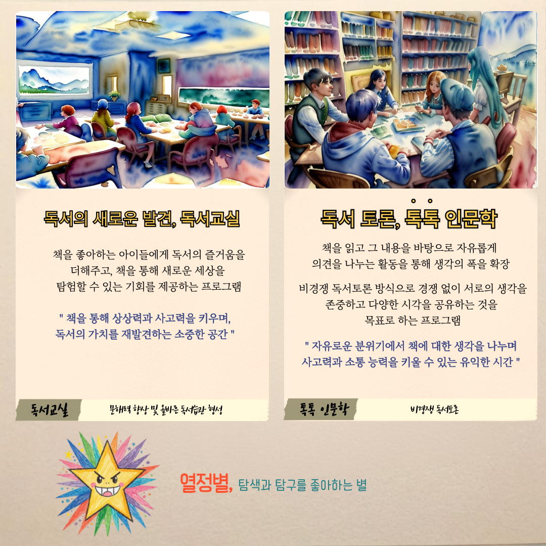 독서의 새로운 발견, 독서교실
책을 좋아하는 아이들에게 독서의 즐거움을 더해주고, 책을 통해 새로운 세상을 탐험할 수 있는 기회를 제공하는 프로그램
책을 통해 상상력과 사고력을 키우며, 독서의 가치를 재발견하는 소중한 공간
독서교실
문해력 향상 및 올바른 독서습관 형성

독서 토론, 톡톡 인문학
책을 읽고 그 내용을 바탕으로 자유롭게 의견을 나누는 활동을 통해 생각의 폭을 확장
비경쟁 독서토론 방식으로 경쟁 없이 서로의 생각을 존중하고 다양한 시각을 공유하는 것을 목표로 하는 프로그램
자유로운 분위기에서 책에 대한 생각을 나누며 사고력과 소통 능력을 키울 수 있는 유익한 시간
톡톡 인문학
비경쟁 독서토론
열정별, 탐색과 탐구를 좋아하는 별