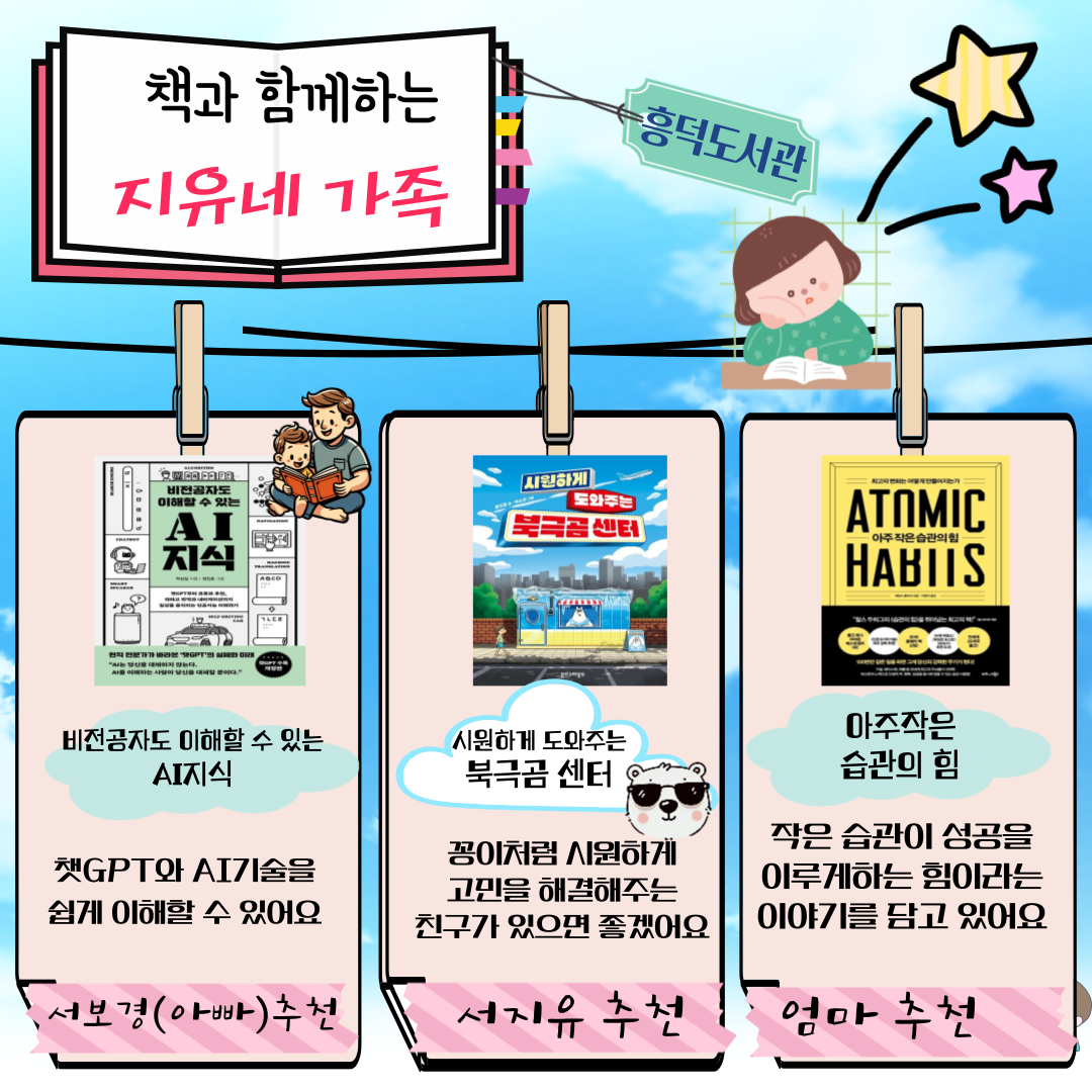 흥덕도서관 책과 함께하는 지유네 가족
비전공자도 이해할 수 있는 AI지식 챗GPT와 AI기술을 쉽게 이해할 수 있어요
아빠 서보경  추천
시원하게 도와주는 북극곰 센터
꽁이처럼 시원하게 고민을 해결해주는 친구가 있으면 좋겠어요
서지유 추천
아주작은 습관의 힘 
작은 습관이 성공을 이루게하는 힘이라는 이야기를 담고 있어요
엄마 추천