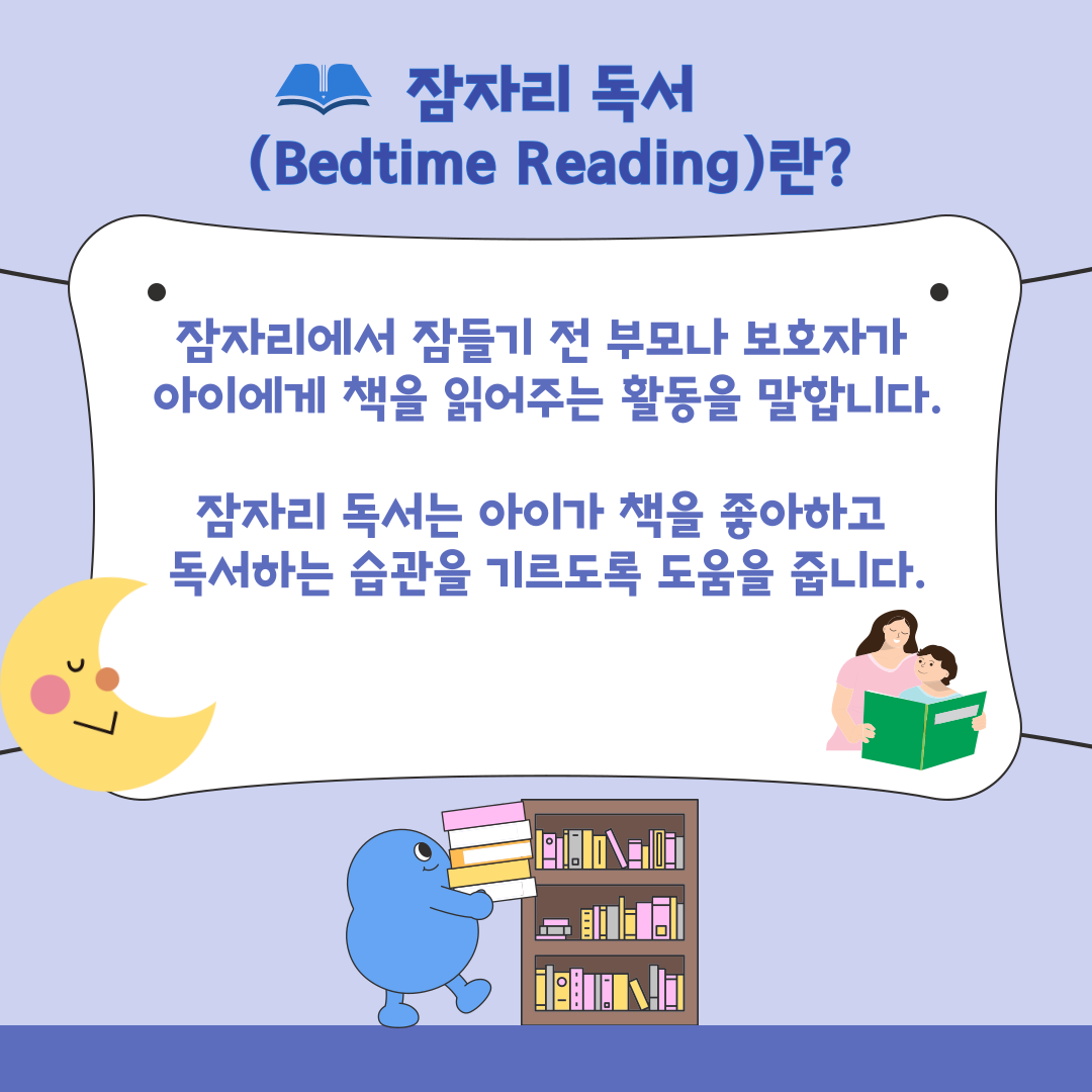 잠자리 독서 Bedtime Reading 란?
잠자리에서 잠들기 전 부모나 보호자가 아이에게 책을 읽어주는 활동을 말합니다.
잠자리 독서는 아이가 책을 좋아하고 독서하는 습관을 기르도록 도움을 줍니다.