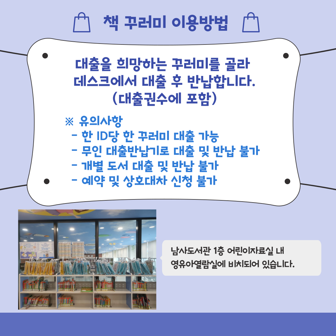 책 꾸러미 이용방법
대출을 희망하는 꾸러미를 골라 데스크에서 대출 후 반납합니다. 대출권수에 포함
유의사항
한 ID당 한꾸러미 대출 가능
무인 대출반납기로 대출 및 반납 불가
개별 도서 대출 및 반납 불가
예약 및 상호대차 신청 불가
남사도서관 1층 어린이자료실 내 영유아열람실에 비치되어있습니다.