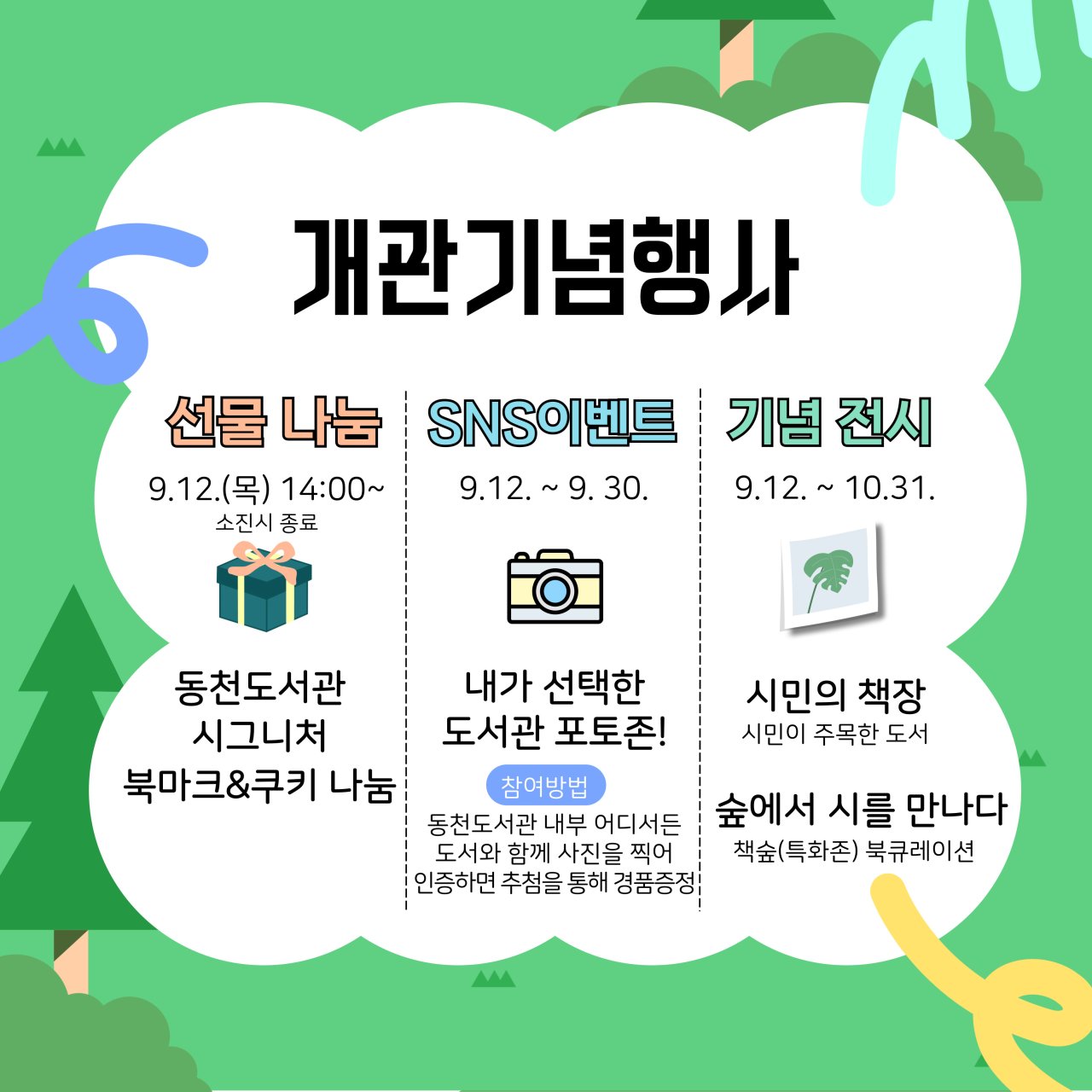 개관기념행사
선물 나눔 
9.12.목 14:00~ 소진시 종료
동천도서관 시그니처, 북마크 쿠키 나눔
SNS이벤트
9.12.~9. 30.
내가 선택한 
도서관 포토존!
참여방법 동천도서관 내부 어디서든 도서와 함께 사진을 찍어
인증하면 추첨을 통해 경품증정!
기념전시
9.12. 10.31.
시민의 책장
시민이 주목한 도서
 숲에서 시를 만나다
책숲 특화존 북큐레이션