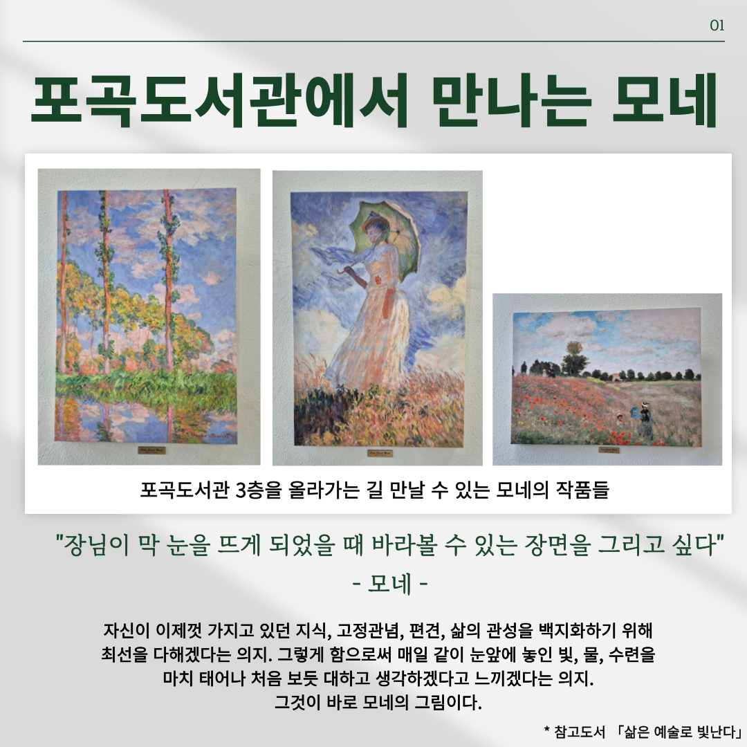 포곡도서관에서 만나는 모네
포곡도서관 3층을 올라가는 길 만날 수 있는 모네의 작품들
장님이 막 눈을 뜨게 되었을 때 바라볼 수 있는 장면을 그리고 싶다 모네
자신이 이제껏 가지고 있던 지식, 고정관념, 편견, 삶의 관성을 백지화하기 위해 최선을 다하겠다는 의지, 그렇게 함으로써 매일 같이 눈앞에 놓인 빛, 물, 수련을 마치 태어나 처음 보듯 대하고 생각하겠다고 느끼겠다는 의지 그것이 바로 모네의 그림이다.
참고도서 삶은 예술로 빛난다.