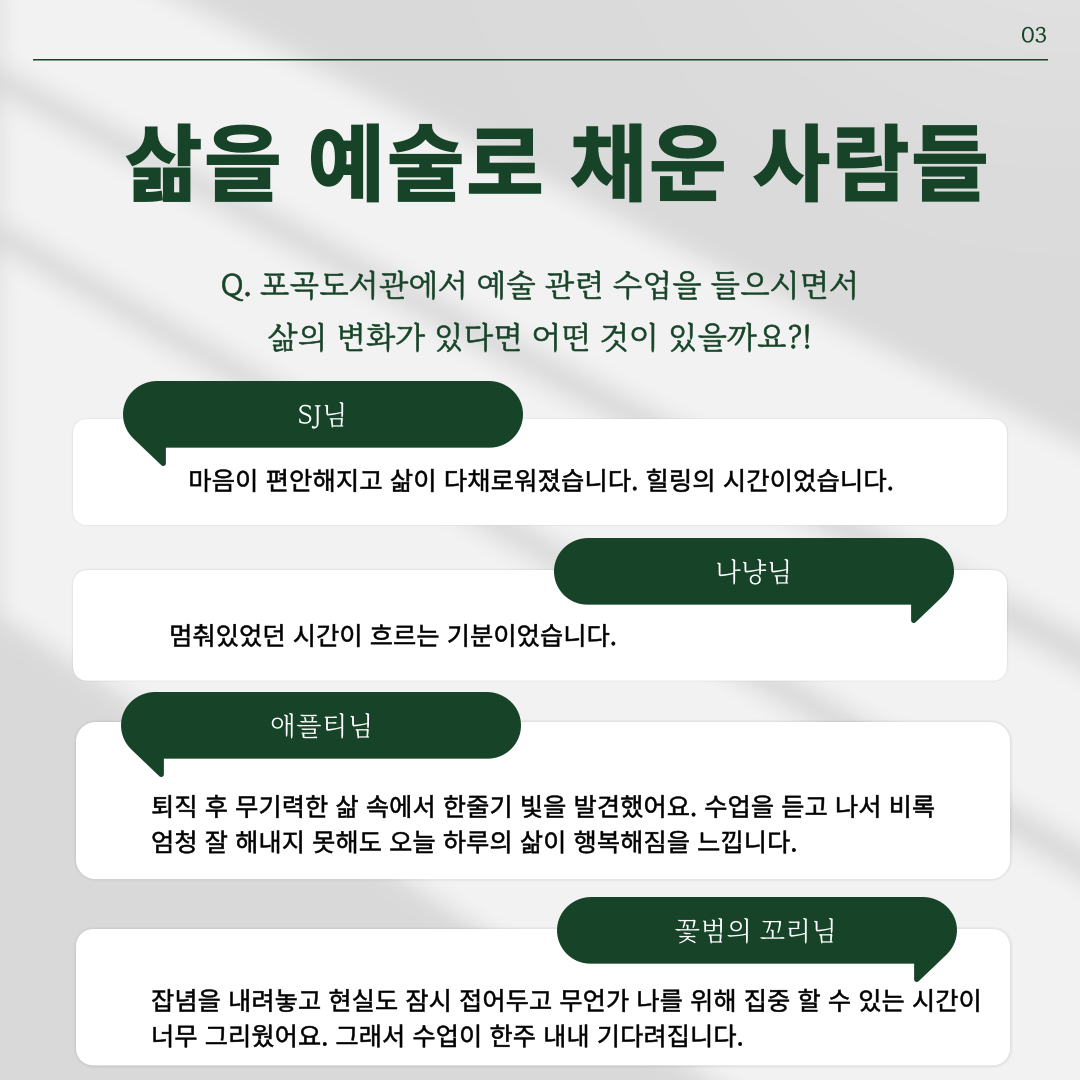 삶을 예술로 채운 사람들
Q. 포곡도서관에서 예술 관련 수업을 들으시면서 삶의 변화가 있다면 어떤 것이 있을까요?!
SJ님 마음이 편안해지고 삶이 다채로워졌습니다. 힐링의 시간이었습니다.
나냥님 멈춰있었던 시간이 흐르는 기분이었습니다.
애플티님 퇴직후 무기력한 삶 속에서 한줄기 빛을 발견했어요. 수업을 듣고 나서 비록 엄청 잘 해내지 못해도 오늘 하루의 삶이 행복해짐을 느낍니다.
꽃범의 꼬리님 잡념을 내려놓고 현실도 잠시 접어두고 무언가 나를 위해 집중할 수 있는 시간이 너무 그리웠어요. 그래서 수업이 한주 내내 기다려집니다.