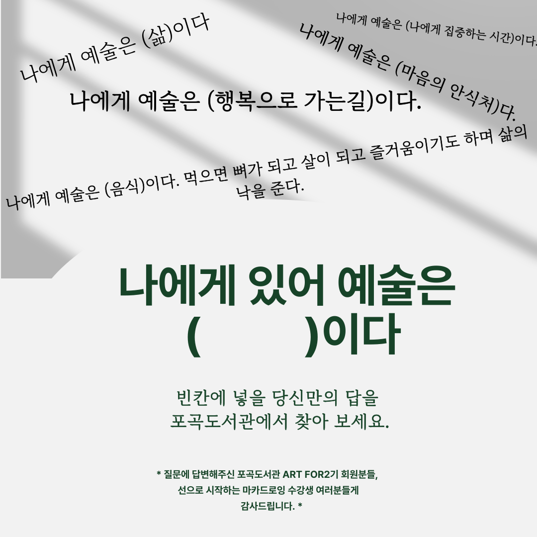 나에게 예술은 삶이다
나에게 예술은 행복으로가는길이다
나에게 예술은 음식이다. 먹으면 뼈가되고 살이되고 즐거움이기도 하며 삶의 낙을 준다.
나에게 예술은 나에게 집중하는 시간이다.
나에게 예술은 마음의 안식처다.
나의게 예술은 빈칸 이다
빈칸에 넣을 당신만의 답을 포곡도서관에서 찾아보세요
질문에 답변해주신 포곡도서관 ART FOR2기 회원분들, 선으로 시작하는 마카드로잉 수강생 여러분들께 감사드립니다.