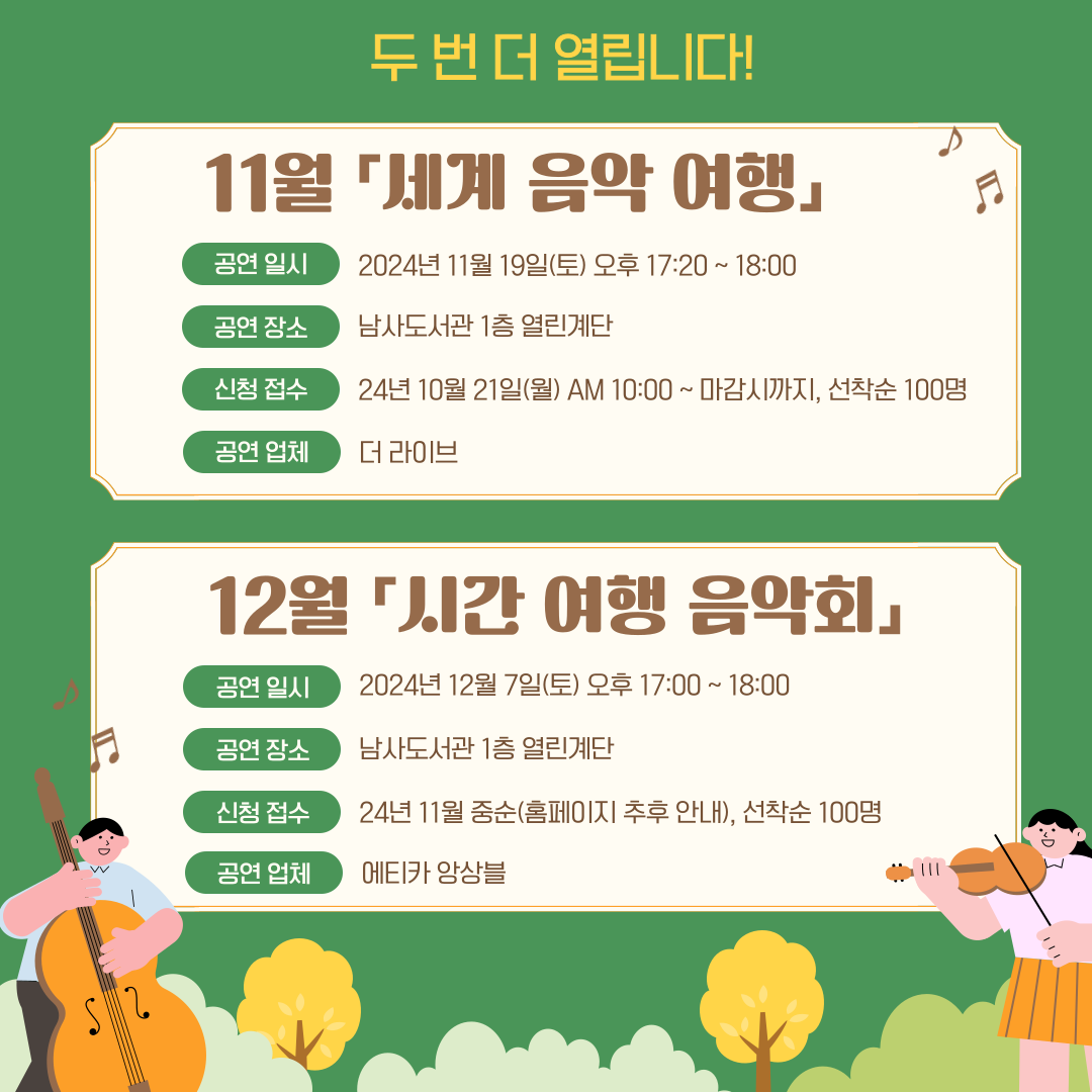 두 번 더 열립니다!
11월 「세계 음악 여행」
공연 일시 2024년 11월 19일(토) 오후 17:20~18:00
공연 장소 남사도서관 1층 열린계단
신청 접수 24년 10월 21일(월) AM 10:00~마감시까지, 선착순 100명
공연 업체 더 라이브 

12월 「시간 여행 음악회」
공연 일시 2024년 12월 7일(토) 오후 17:00~18:00
공연 장소 남사도서관 1층 열린계단
신청 접수 24년 11월 중순(홈페이지 추후 안내), 선착순 100명
공연 업체 에티카 앙상블
