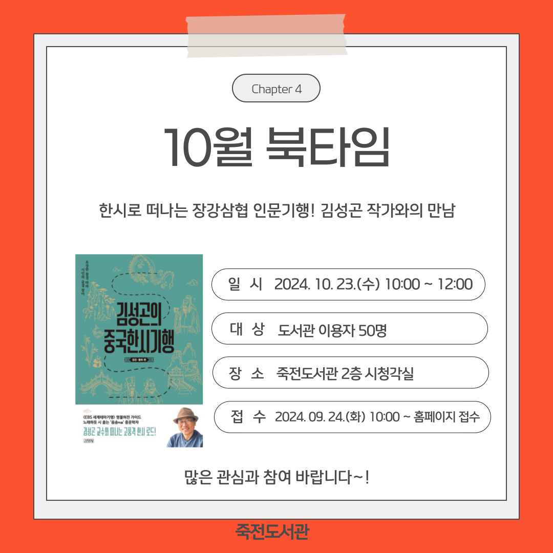 Chapter 4
10월 북타임
한시로 떠나는 장강삼협 인문기행! 김성곤 작가와의 만남
김성곤의 중국한시기행
일 시 2024. 10. 23.수10:00~12:00
대상 도서관 이용자 50명
장소 죽전도서관 2층 시청각실
접수 2024.09.24.화 10:00~ 홈페이지 접수
많은 관심과 참여 바랍니다~!
죽전도서관