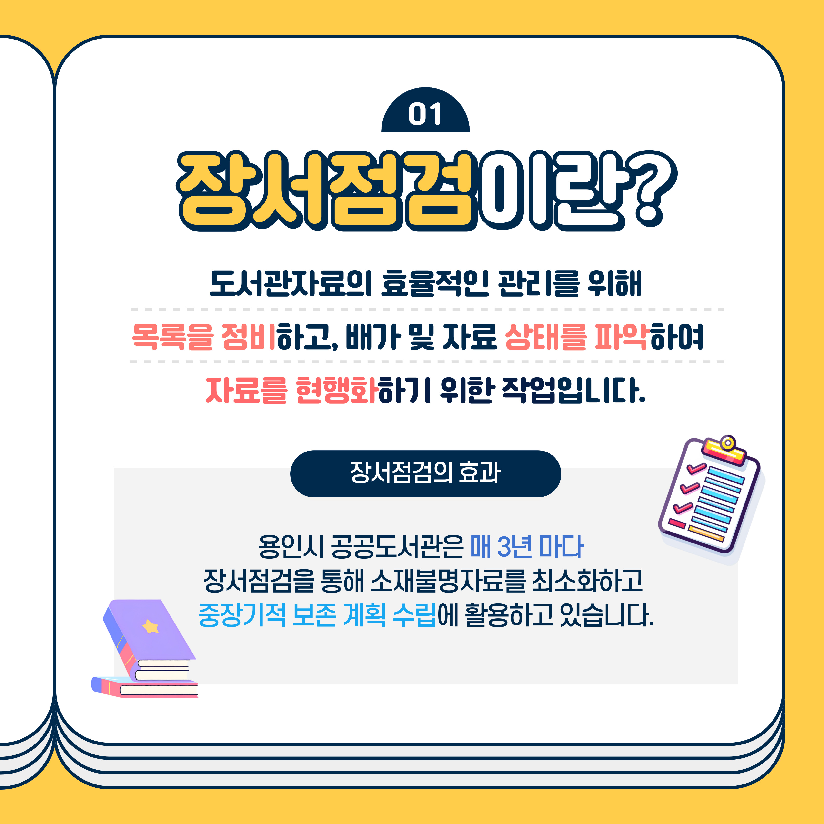 01 장서점검이란?
도서관자료의 효율적인 관리를 위해 목록을 정비하고, 배가 및 자료 상태를 파악하여
자료를 현행화하기 위한 작업입니다.
장서점검의 효과
용인시 공공도서관은 매 3년마다
장서점검을 통해 소재불명자료를 최소화하고 중장기적 보존 계획 수립에 활용하고 있습니다.