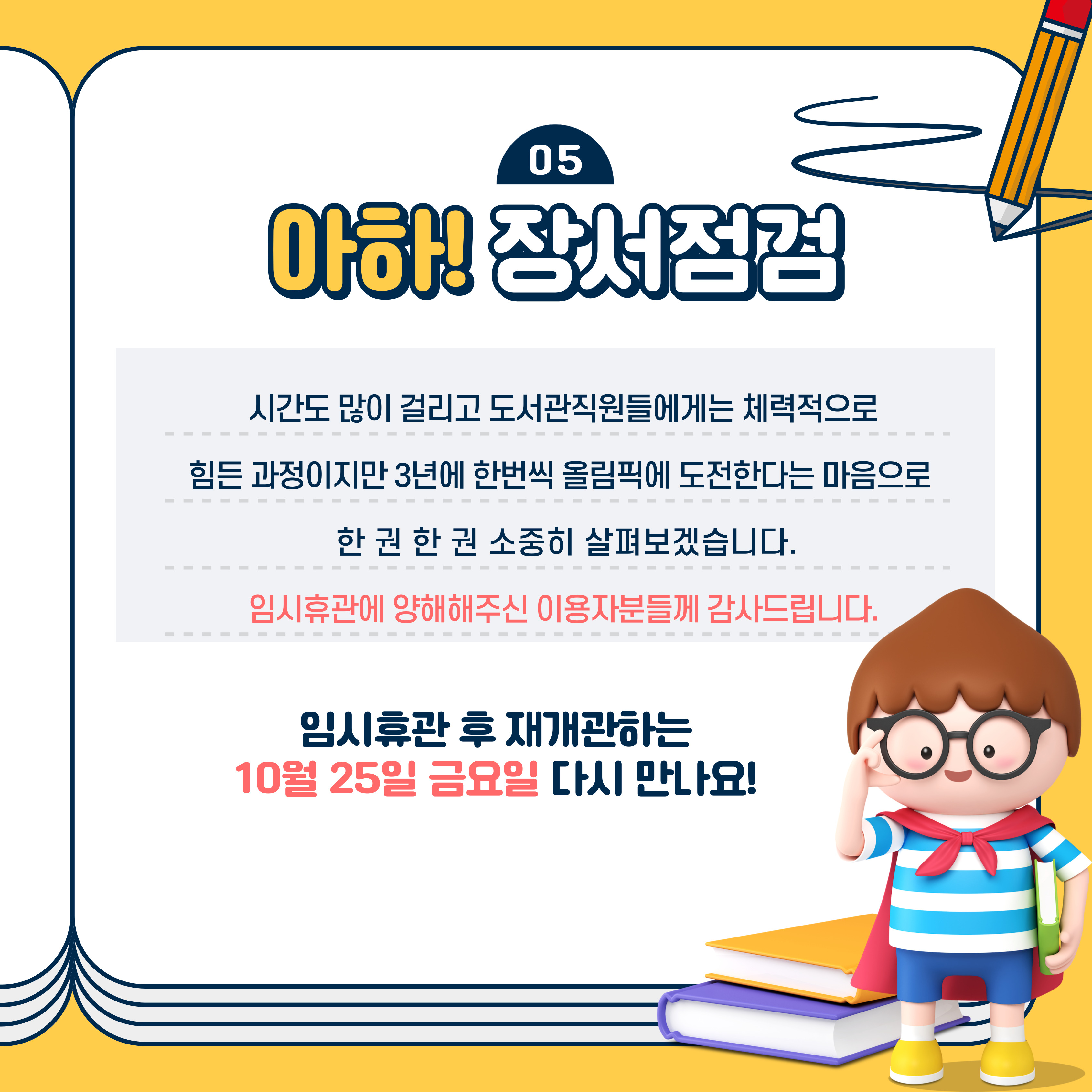 05 아하! 장서점검
시간도 많이 걸리고 도서관직원들에게는 체력적으로 힘든 과정이지만 3년에 한번씩 올림픽에 도전한다는 마음으로 한 권 한 권 소중히 살펴보겠습니다.
임시휴관에 양해해주신 이용자분들께 감사드립니다.
임시휴관 후 재개관하는 10월 25일 금요일 다시 만나요!
