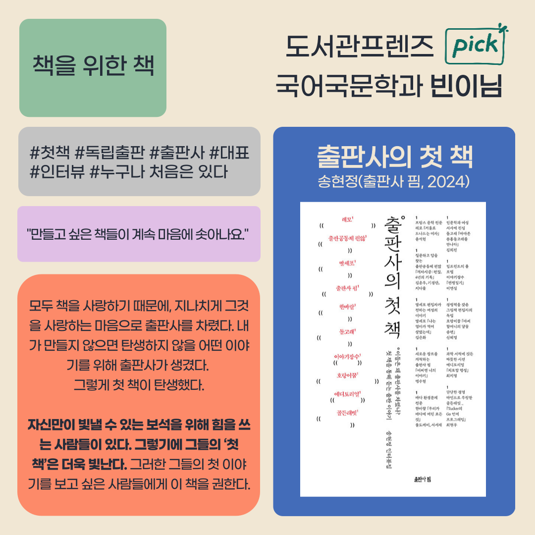 책을 위한 책
도서관프렌즈 pick
국어국문학과 빈이님
첫책 독립출판 출판사 대표
인터뷰 누구나 처음은 있다
출판사의 첫 책
송현정 출판사핌, 2024
만들고 싶은 책들이 계속 마음에 솟아나요.
모두 책을 사랑하기 때문에, 지나치게 그것 을 사랑하는 마음으로 출판사를 차렸다. 
내가 만들지 않으면 탄생하지 않을 어떤 이야 기를 위해 출판사가 생겼다.
그렇게 첫 책이 탄생했다.
자신만이 빛낼 수 있는 보석을 위해 힘을 쓰 는 사람들이 있다. 
그렇기에 그들의 첫 책은 더욱 빛난다. 그러한 그들의 첫 이야기를 보고 싶은 사람들에게 이 책을 권한다.