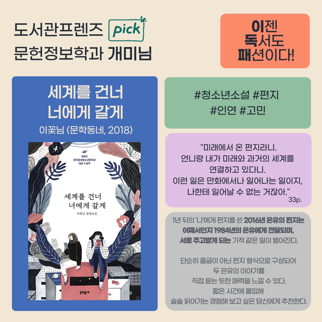 도서관프렌즈 PICK
문헌정보학과 개미님
이젠 독서도 패션이다!
세계를 건너 너에게 갈게 이꽃님 문학동네 2018
청소년 소설 편지 인연 고민
미래에서 온 편지라니 언니랑 내가 미래와 과거의 세계를 연결하고 있다니. 이런일은 만화에서나 일어나는 일이지, 나한테 일어날 수 없는 거잖아 33p
1년뒤의 나에게 편지를 쓴 2016년 은유의 편지는 어째서인지 1984년의 은유에게 전달되며, 서로 주고받게되는 기적같은 일이 벌어진다.
단순히 줄글이 아닌 편지 형식으로 구성되어 두 은유의 이야기를 직접 듣는듣한 매력을 느낄 수 있다.
짧은시간에 몰입해 술술 읽어가는 경험해보고 싶은 당신에게 추천한다.