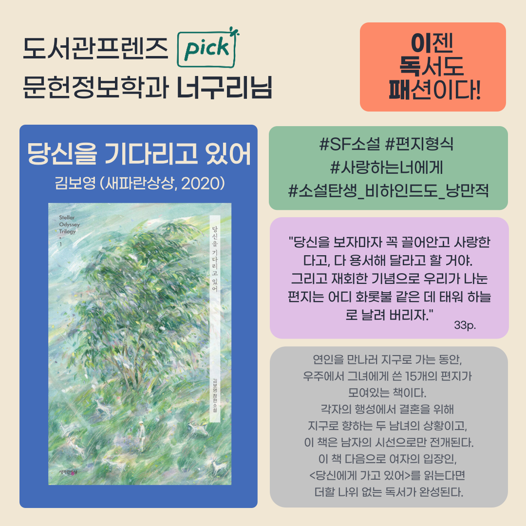 도서관프렌즈 pick
문헌정보학과 너구리님
이젠
독서도
패션이다!
당신을 기다리고 있어 김보영 새파란상상, 2020
SF소설 편지형식 사랑하는너에게
소설탄생_비하인드도_낭만적
당신을 보자마자 꼭 끌어안고 사랑한 다고, 다 용서해 달라고 할 거야. 그리고 재회한 기념으로 우리가 나눈 편지는 어디 화롯불 같은데 태워 하늘로 날려 버리자.
33p
연인을 만나러 지구로 가는 동안,
우주에서 그녀에게 쓴 15개의 편지가 모여있는 책이다.
각자의 행성에서 결혼을 위해 지구로 향하는 두 남녀의 상황이고, 이 책은 남자의 시선으로만 전개된다. 
이 책 다음으로 여자의 입장인, 당신에게 가고 있어를 읽는다면 더할 나위 없는 독서가 완성된다.