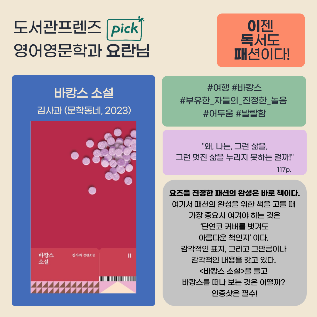 도서관프렌즈 pick
영어영문학과 요란님
이젠 독서도 패션이다!
여행 바캉스 
부유한 자들의 진정한 놀음 어두움 발랄함 
바캉스 소설 김사과 문학동네, 2023
바캉스 소설
김사과 장편소설
왜, 나는, 그런 삶을, 그런 멋진 삶을 누리지 못하는 걸까! 117p.
요즈음 진정한 패션의 완성은 바로 책이다. 
여기서 패션의 완성을 위한 책을 고를 때 가장 중요시 여겨야 하는 것은 단연코 커버를 벗겨도 아름다운 책인지 이다.
감각적인 표지, 그리고 그만큼이나 감각적인 내용을 갖고 있다.
바캉스 소설을 들고 바캉스를 떠나보는 것은 어떨까?
인증샷은 필수!