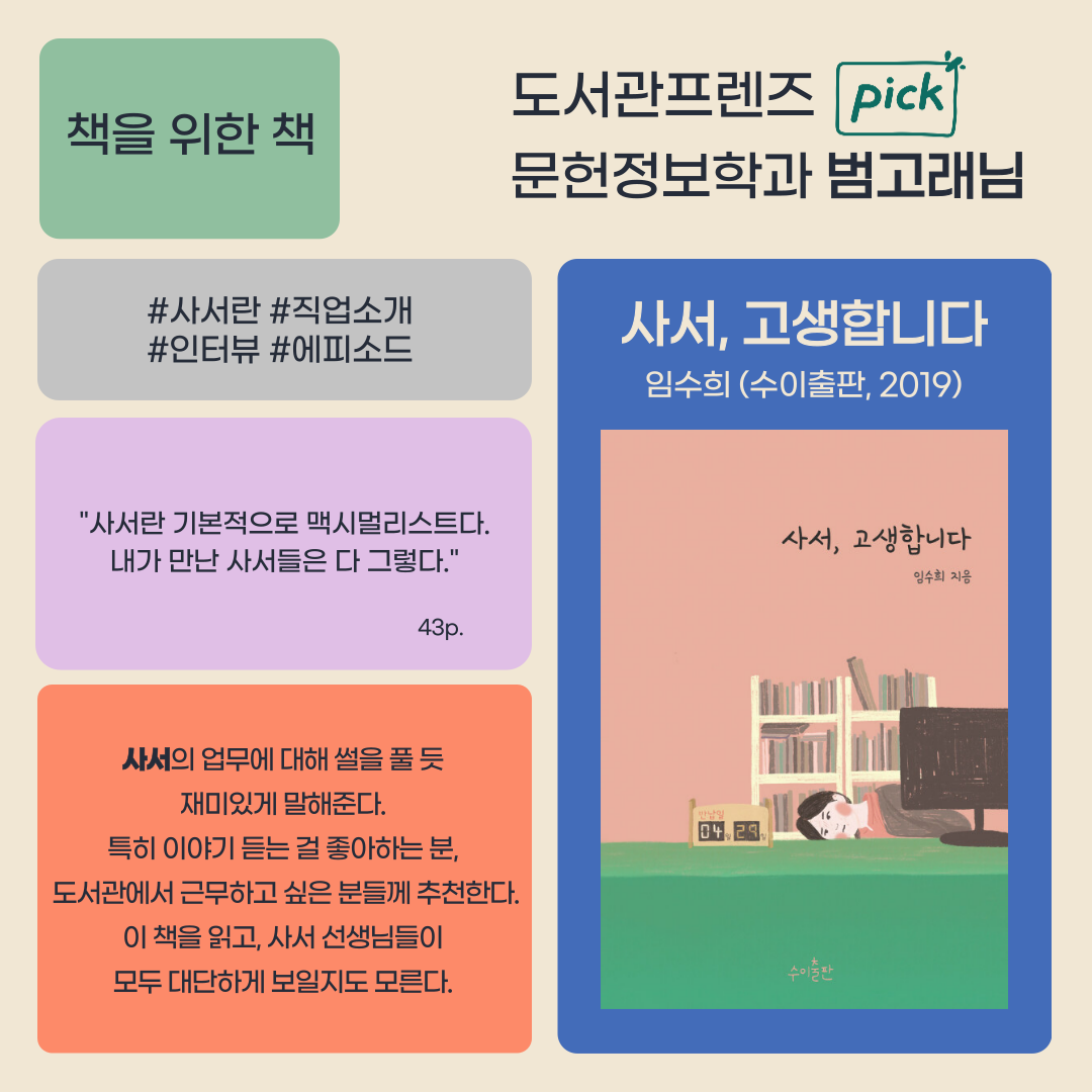 책을 위한 책
도서관프렌즈 pick
문헌정보학과 범고래님
사서란 직업소개
인터뷰 에피소드
사서 고생합니다
임수희 수이출판, 2019
사서란 기본적으로 맥시멀리스트다. 내가 만난 사서들은 다 그렇다. 43p.
사서의 업무에 대해 썰을 풀듯
재미있게 말해준다.
특히 이야기 듣는 걸 좋아하는 분,
도서관에서 근무하고 싶은 분들께 추천한다.
이 책을 읽고, 사서 선생님들이
모두 대단하게 보일지도 모른다.