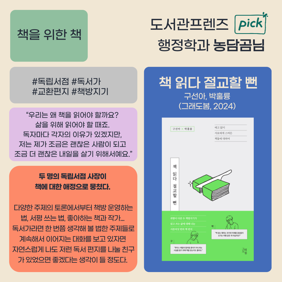 
책을 위한 책 도서관프렌즈 pick 행정학과 농담곰님
독립서점 독서가 교환편지 책방지기
책 읽다 절교할 뻔
구선아, 박훌륭
그래도봄, 2024
우리는 왜 책을 읽어야 할까요? 삶을 위해 읽어야 할 때죠. 
독자마다 각자의 이유가 있겠지만, 저는 제가 조금은 괜찮은 사람이 되고 조금 더 괜찮은 내일을 살기 위해서예요.
두 명의 독립서점 사장이
책에 대한 애정으로 뭉쳤다.
다양한 주제의 토론에서부터 책방 운영하는 법, 서평 쓰는 법, 좋아하는 책과 작가... 
독서가라면 한번쯤 생각해 볼 법한 주제들로 계속해서 이어지는 대화를 보고 있자면
자연스럽게 나도 저런 독서 편지를 나눌 친구 가 있었으면 좋겠다는 생각이 들 정도다.