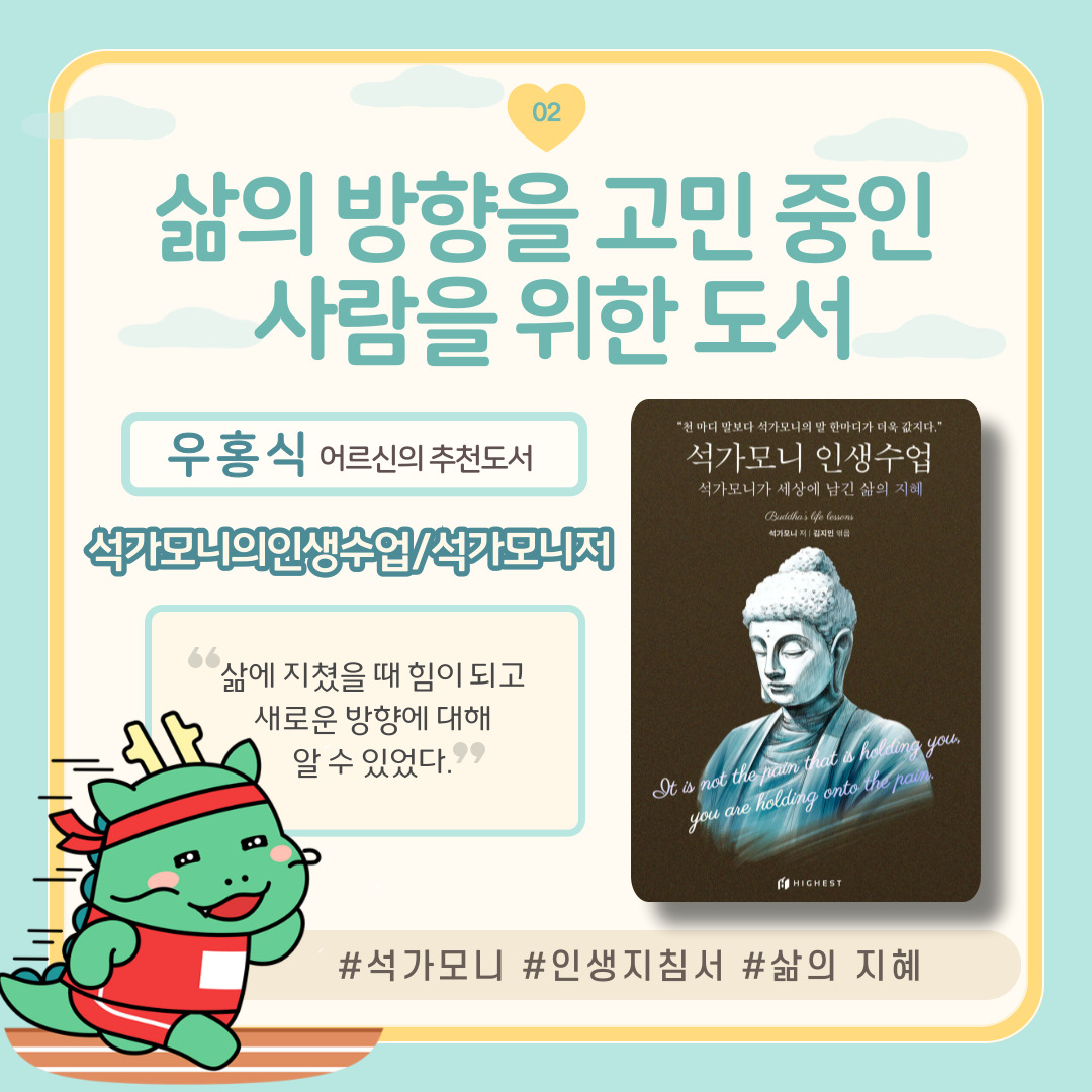 02
삶의 방향을 고민 중인
사람을 위한 도서
우홍식 어르신의 추천도서
석가모니의 인생수업/석가모니저
삶에 지쳤을 때 힘이 되고
새로운 방향에 대해
알 수 있었다.
천 마디 말보다 석가모니의 말 한마디가 더욱 값지다.
석가모니 인생수업
석가모니가 세상에 남긴 삶의 지혜 Buddha's life lessons
석가모니 저 김지민 엮음
It is not the pain that is holding you,
you are holding onto the pain.
HIGHEST
석가모니 인생지침서 삶의 지혜