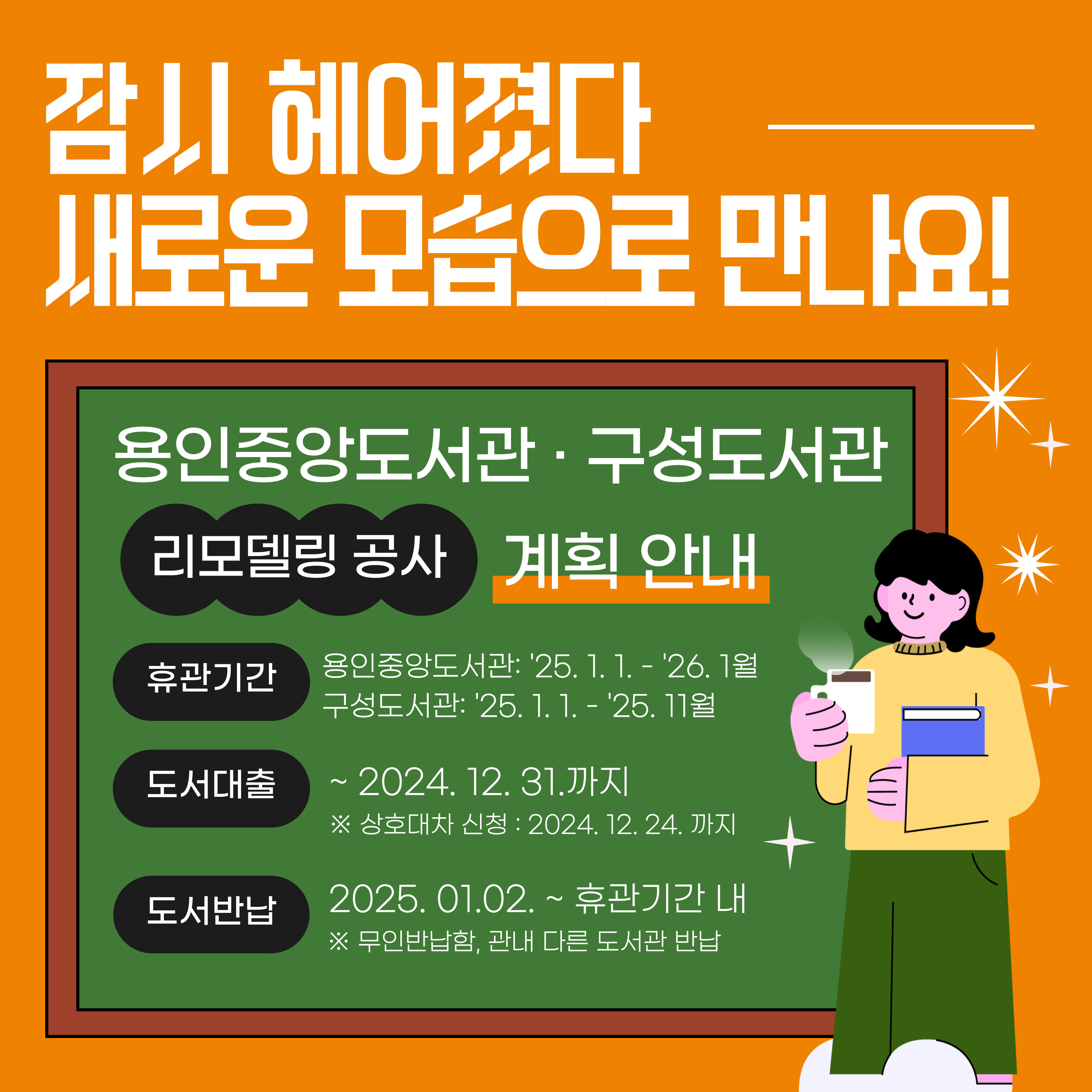 잠시 헤어졌다 새로운 모습으로 만나요!
용인중앙도서관 구성도서관
리모델링 공사 계획 안내
휴관기간 용인중앙도서관 25.1.1.~26.1월
구성도서관 25.1.1. ~ 25. 11월
도서대출 ~ 2024.12.31.까지
상호대차 신청 2024.12.24. 까지
도서반납 2025.1.2. 휴관기간 내
무인반납함 관내 다른 도서관 반납