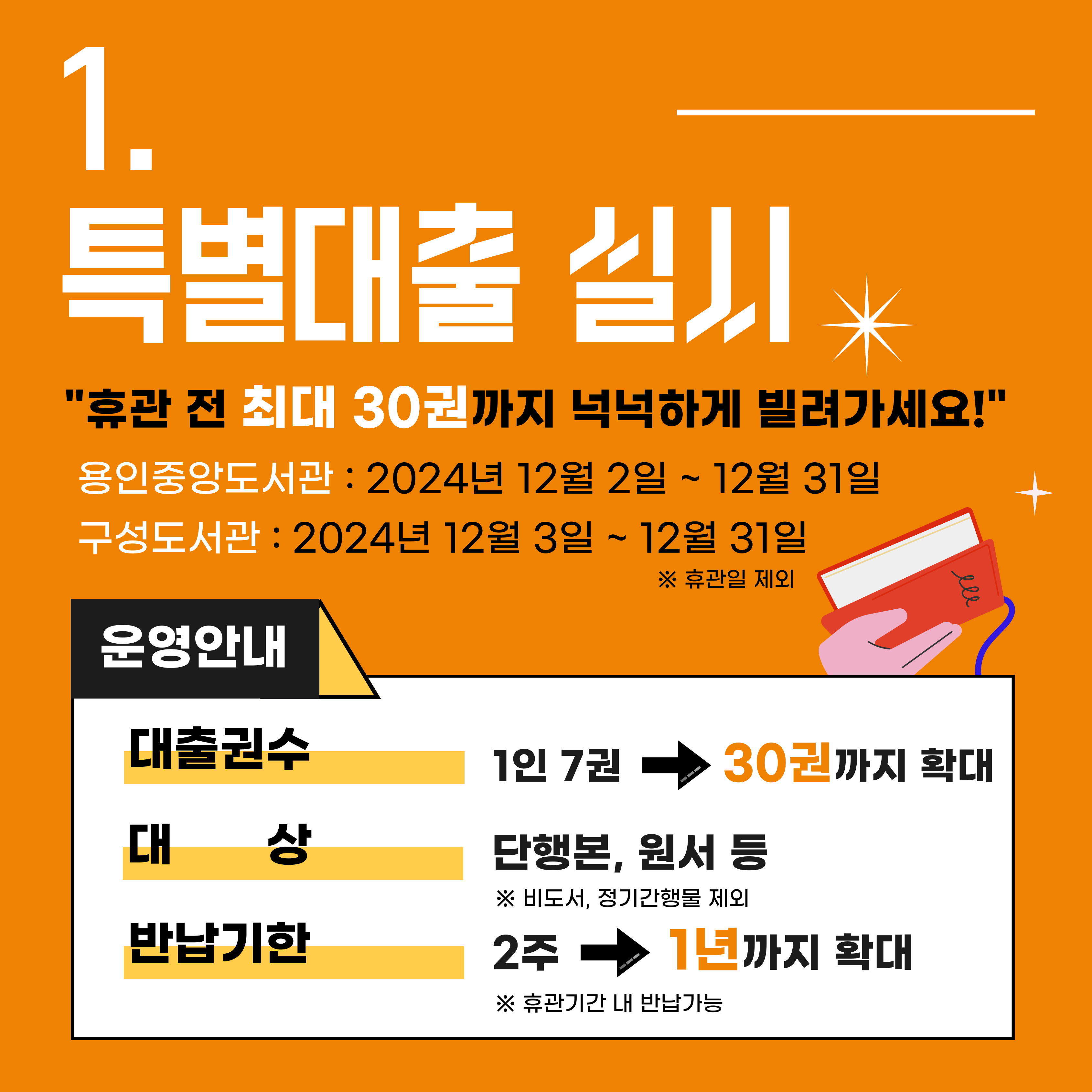 1. 특별대출 실시
휴관 전 최대 30권까지 넉넉하게 빌려가세요!
용인중앙도서관 2024년 12월 2일 ~ 12월 31일
구성도서관 2024년 12월 3일 ~ 12월 31일 휴관일 제외
운영안내 대출권수 1인 7권 30권까지 확대
대상 단행본, 원서 등 비도서 정기간행물 제외
반납기한 2주 1년까지 확대 휴관기간내 반납 가능