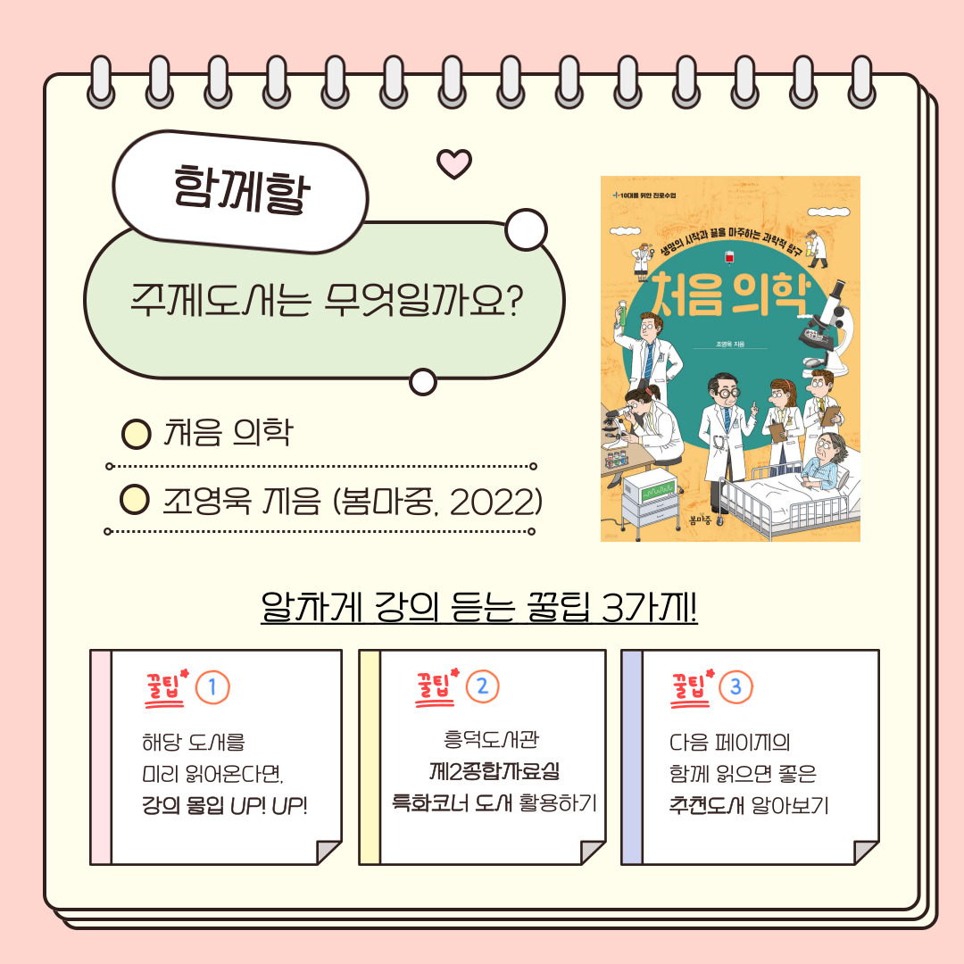 함께할 주제도서는 강연자, 조영욱 교수님이 쓰신 <처음 의학>입니다. 강의를 알차게 듣으려면, 해당 도서를 미리 읽어오고, 제2종합자료실의 특화코너 도서를 활용, 뒷페이지에 나오는 추천도서도 함께 읽어보면 좋아요!