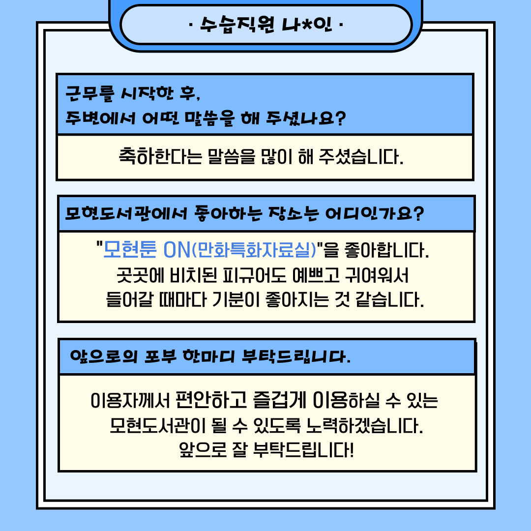 근무를 시작한 후,  주변에서 어떤 말씀을 해 주셨나요?

축하한다는 말씀을 많이 해 주셨습니다. 
 
모현도서관에서 좋아하는 장소는 어디인가요?

"모현툰 ON(만화특화자료실)"을 좋아합니다. 
곳곳에 비치된 피규어도 예쁘고 귀여워서 
들어갈 때마다 기분이 좋아지는 것 같습니다.

 앞으로의 포부 한마디 부탁드립니다.

이용자께서 편안하고 즐겁게 이용하실 수 있는 
모현도서관이 될 수 있도록 노력하겠습니다.
앞으로 잘 부탁드립니다!