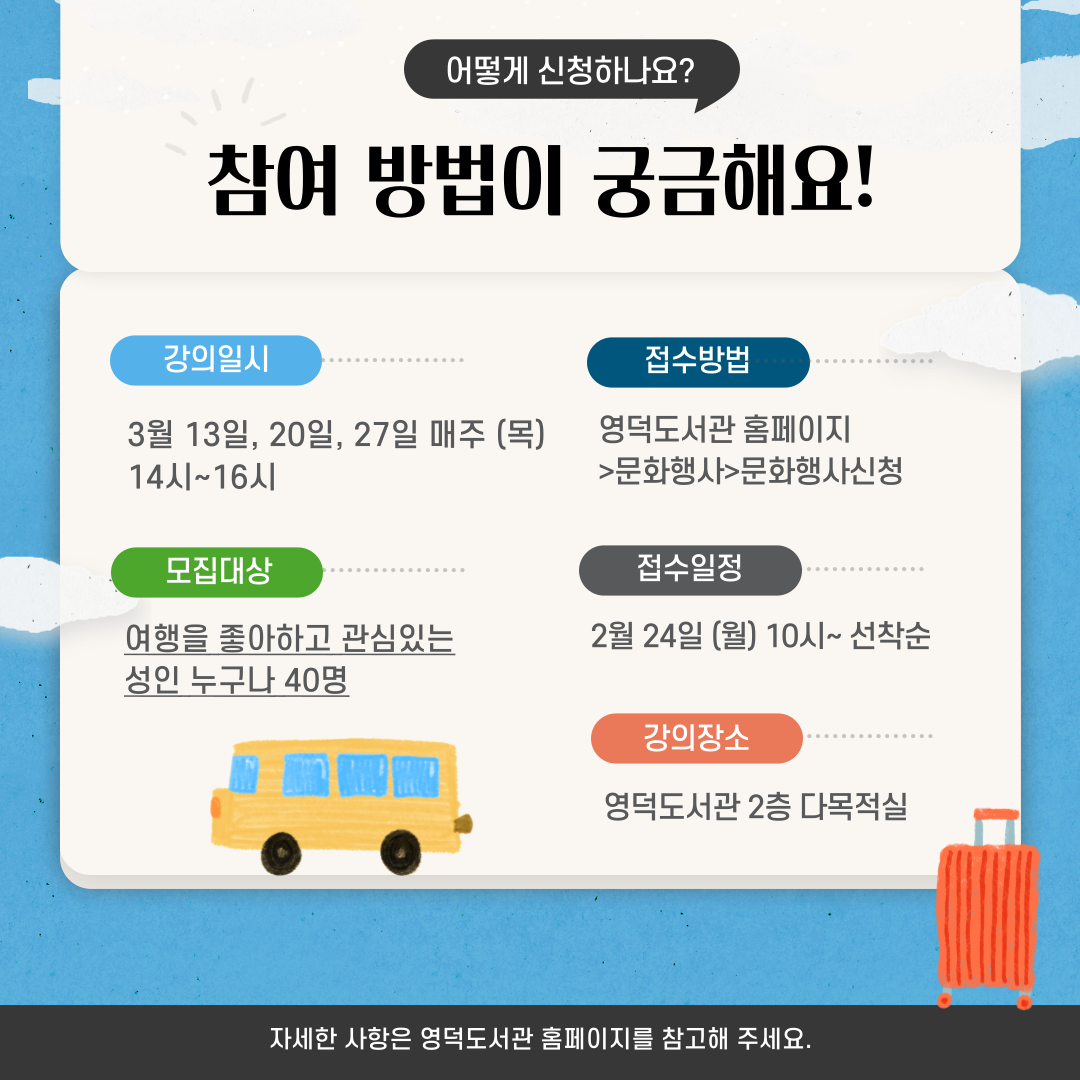 어떻게 신청하나요?
참여 방법이 궁금해요!
강의일시 : 3월 13일, 20일, 27일 매주 (목) 14시~16시
모집대상 : 여행을 좋아하고 관심있는 성인 누구나 40명
접수방법 : 영덕도서관 홈페이지>문화행사>문화행사신청
접수일정 : 2월 24일 (월) 10시~ 선착순
강의장소 : 영덕도서관 2층 다목적실
