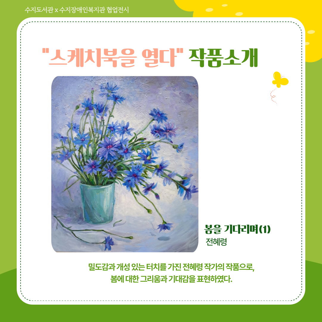 스케치북을 열다 작품 소개
전혜령 작가의 <봄을 기다리며 1>
파란색과 보라색 계열의 꽃 한 다발 정도가 화병에 담겨있는 그림.
밀도감과 개성 잇는 터치를 가진 전혜령 작가의 작품으로, 봄에 대한 그리움과 기대감을 표현하였다.